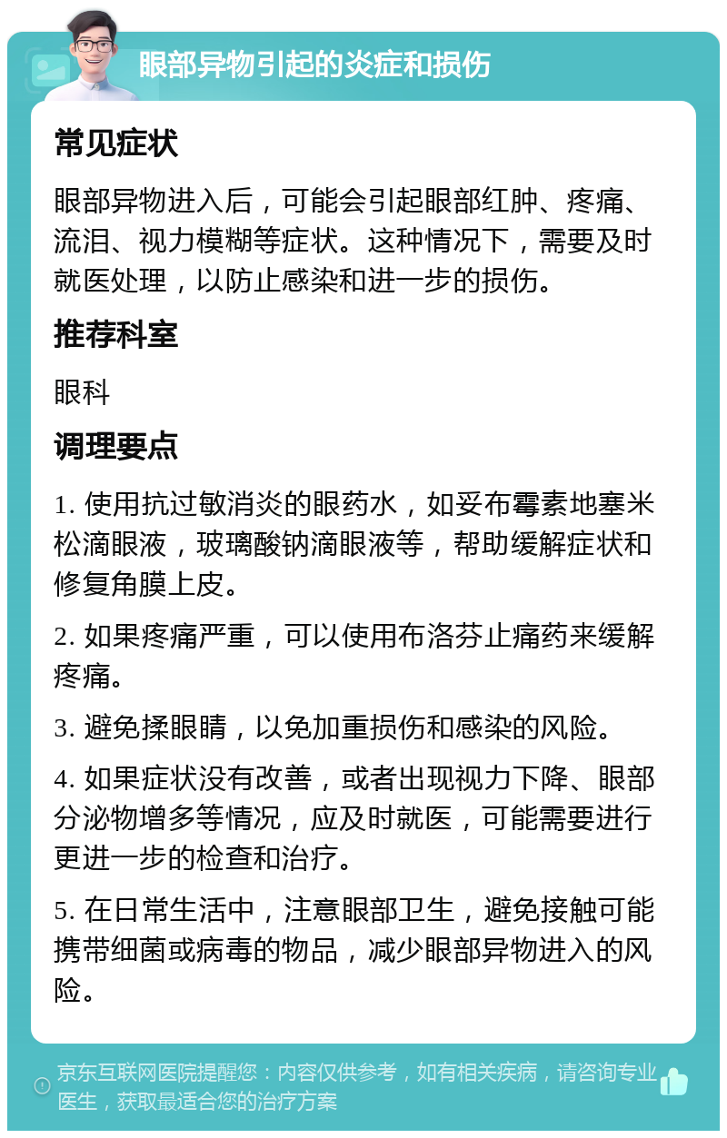 眼部异物引起的炎症和损伤 常见症状 眼部异物进入后，可能会引起眼部红肿、疼痛、流泪、视力模糊等症状。这种情况下，需要及时就医处理，以防止感染和进一步的损伤。 推荐科室 眼科 调理要点 1. 使用抗过敏消炎的眼药水，如妥布霉素地塞米松滴眼液，玻璃酸钠滴眼液等，帮助缓解症状和修复角膜上皮。 2. 如果疼痛严重，可以使用布洛芬止痛药来缓解疼痛。 3. 避免揉眼睛，以免加重损伤和感染的风险。 4. 如果症状没有改善，或者出现视力下降、眼部分泌物增多等情况，应及时就医，可能需要进行更进一步的检查和治疗。 5. 在日常生活中，注意眼部卫生，避免接触可能携带细菌或病毒的物品，减少眼部异物进入的风险。