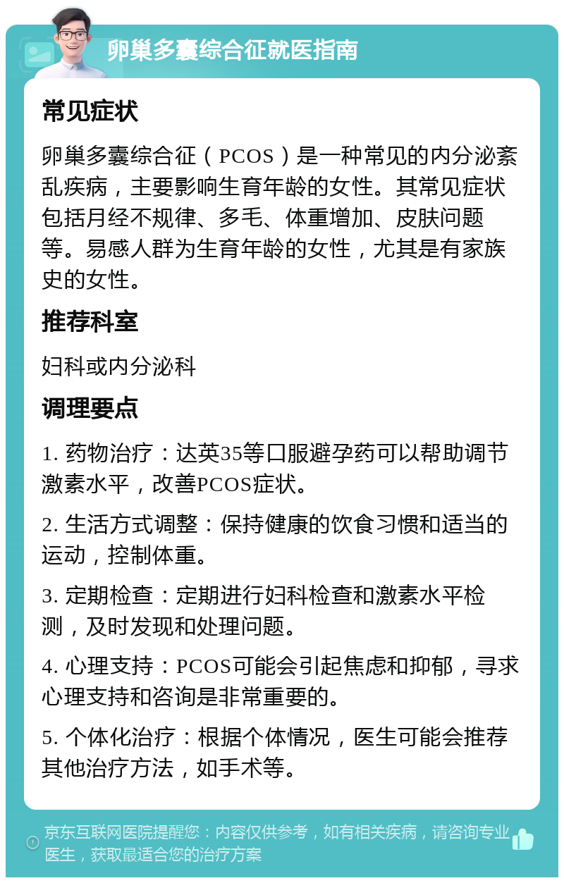 卵巢多囊综合征就医指南 常见症状 卵巢多囊综合征（PCOS）是一种常见的内分泌紊乱疾病，主要影响生育年龄的女性。其常见症状包括月经不规律、多毛、体重增加、皮肤问题等。易感人群为生育年龄的女性，尤其是有家族史的女性。 推荐科室 妇科或内分泌科 调理要点 1. 药物治疗：达英35等口服避孕药可以帮助调节激素水平，改善PCOS症状。 2. 生活方式调整：保持健康的饮食习惯和适当的运动，控制体重。 3. 定期检查：定期进行妇科检查和激素水平检测，及时发现和处理问题。 4. 心理支持：PCOS可能会引起焦虑和抑郁，寻求心理支持和咨询是非常重要的。 5. 个体化治疗：根据个体情况，医生可能会推荐其他治疗方法，如手术等。