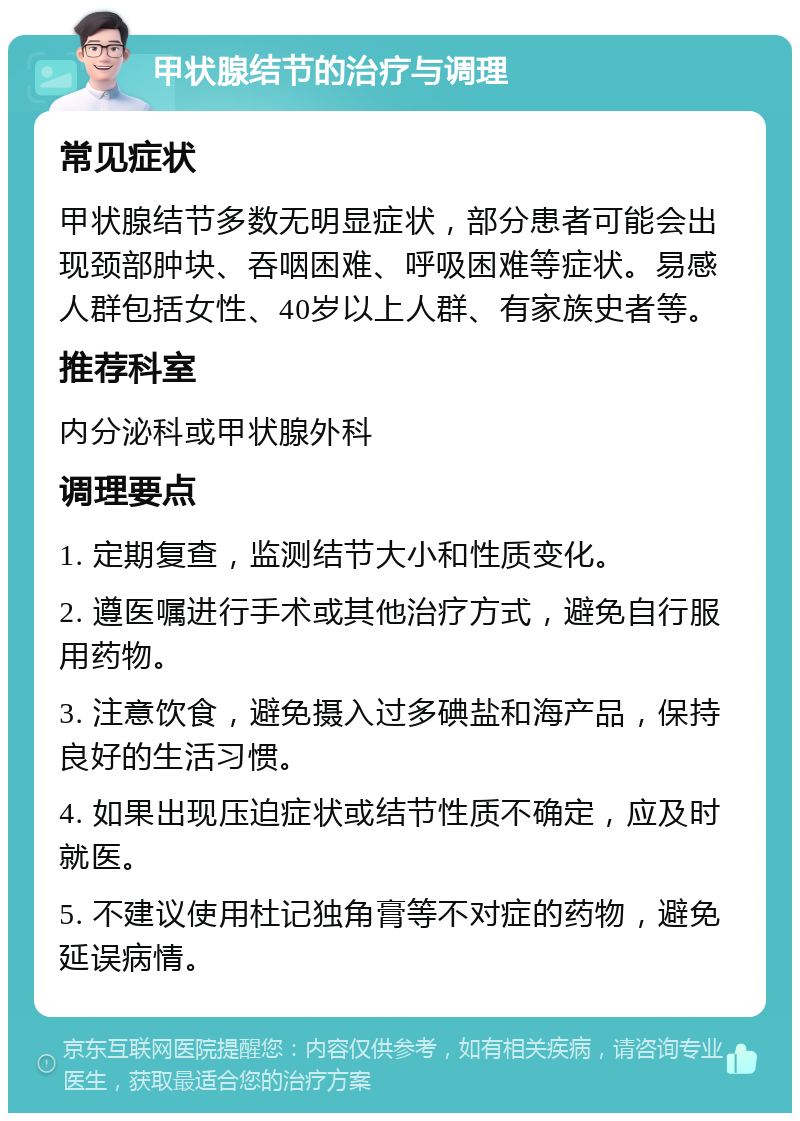 甲状腺结节的治疗与调理 常见症状 甲状腺结节多数无明显症状，部分患者可能会出现颈部肿块、吞咽困难、呼吸困难等症状。易感人群包括女性、40岁以上人群、有家族史者等。 推荐科室 内分泌科或甲状腺外科 调理要点 1. 定期复查，监测结节大小和性质变化。 2. 遵医嘱进行手术或其他治疗方式，避免自行服用药物。 3. 注意饮食，避免摄入过多碘盐和海产品，保持良好的生活习惯。 4. 如果出现压迫症状或结节性质不确定，应及时就医。 5. 不建议使用杜记独角膏等不对症的药物，避免延误病情。