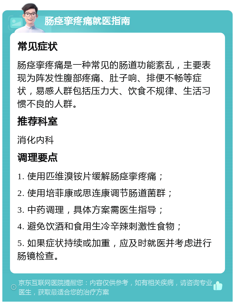 肠痉挛疼痛就医指南 常见症状 肠痉挛疼痛是一种常见的肠道功能紊乱，主要表现为阵发性腹部疼痛、肚子响、排便不畅等症状，易感人群包括压力大、饮食不规律、生活习惯不良的人群。 推荐科室 消化内科 调理要点 1. 使用匹维溴铵片缓解肠痉挛疼痛； 2. 使用培菲康或思连康调节肠道菌群； 3. 中药调理，具体方案需医生指导； 4. 避免饮酒和食用生冷辛辣刺激性食物； 5. 如果症状持续或加重，应及时就医并考虑进行肠镜检查。