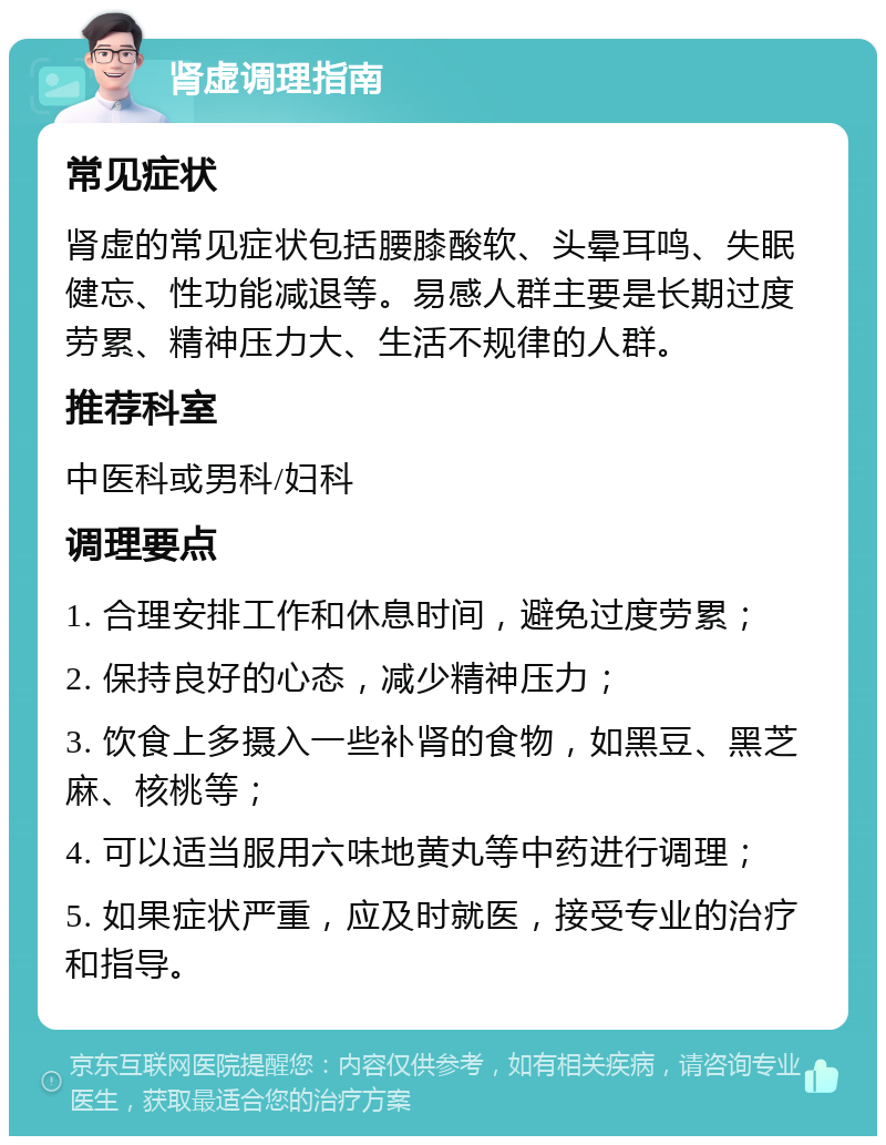 肾虚调理指南 常见症状 肾虚的常见症状包括腰膝酸软、头晕耳鸣、失眠健忘、性功能减退等。易感人群主要是长期过度劳累、精神压力大、生活不规律的人群。 推荐科室 中医科或男科/妇科 调理要点 1. 合理安排工作和休息时间，避免过度劳累； 2. 保持良好的心态，减少精神压力； 3. 饮食上多摄入一些补肾的食物，如黑豆、黑芝麻、核桃等； 4. 可以适当服用六味地黄丸等中药进行调理； 5. 如果症状严重，应及时就医，接受专业的治疗和指导。