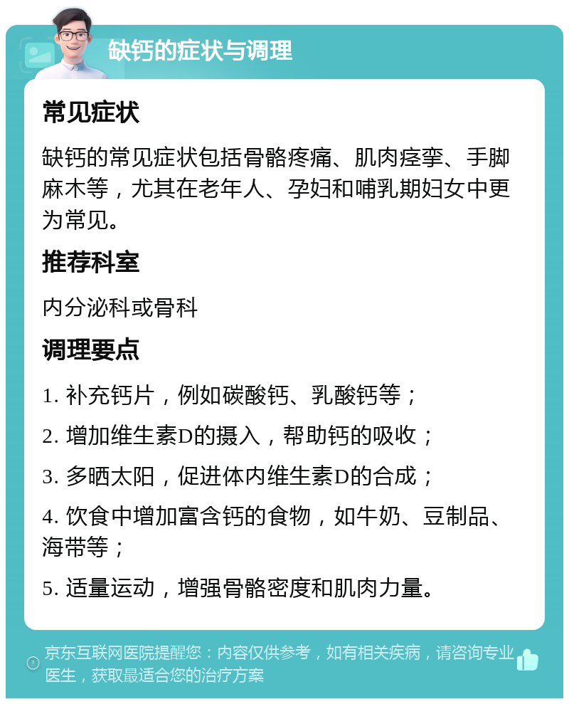 缺钙的症状与调理 常见症状 缺钙的常见症状包括骨骼疼痛、肌肉痉挛、手脚麻木等，尤其在老年人、孕妇和哺乳期妇女中更为常见。 推荐科室 内分泌科或骨科 调理要点 1. 补充钙片，例如碳酸钙、乳酸钙等； 2. 增加维生素D的摄入，帮助钙的吸收； 3. 多晒太阳，促进体内维生素D的合成； 4. 饮食中增加富含钙的食物，如牛奶、豆制品、海带等； 5. 适量运动，增强骨骼密度和肌肉力量。