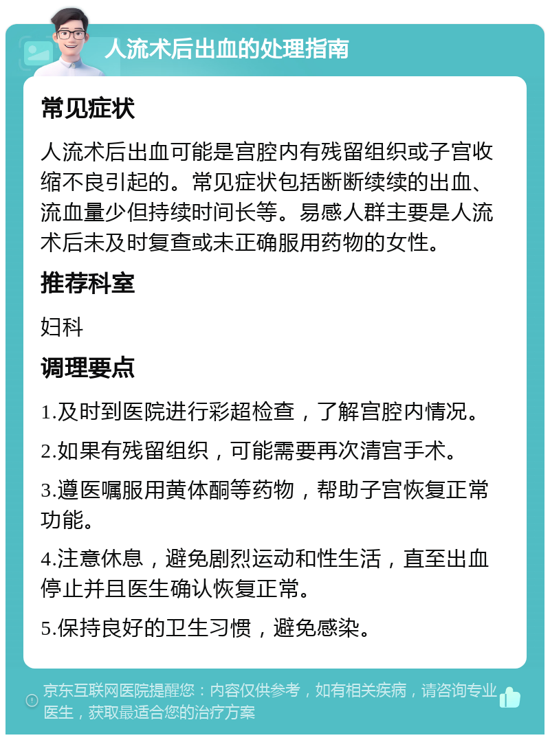 人流术后出血的处理指南 常见症状 人流术后出血可能是宫腔内有残留组织或子宫收缩不良引起的。常见症状包括断断续续的出血、流血量少但持续时间长等。易感人群主要是人流术后未及时复查或未正确服用药物的女性。 推荐科室 妇科 调理要点 1.及时到医院进行彩超检查，了解宫腔内情况。 2.如果有残留组织，可能需要再次清宫手术。 3.遵医嘱服用黄体酮等药物，帮助子宫恢复正常功能。 4.注意休息，避免剧烈运动和性生活，直至出血停止并且医生确认恢复正常。 5.保持良好的卫生习惯，避免感染。