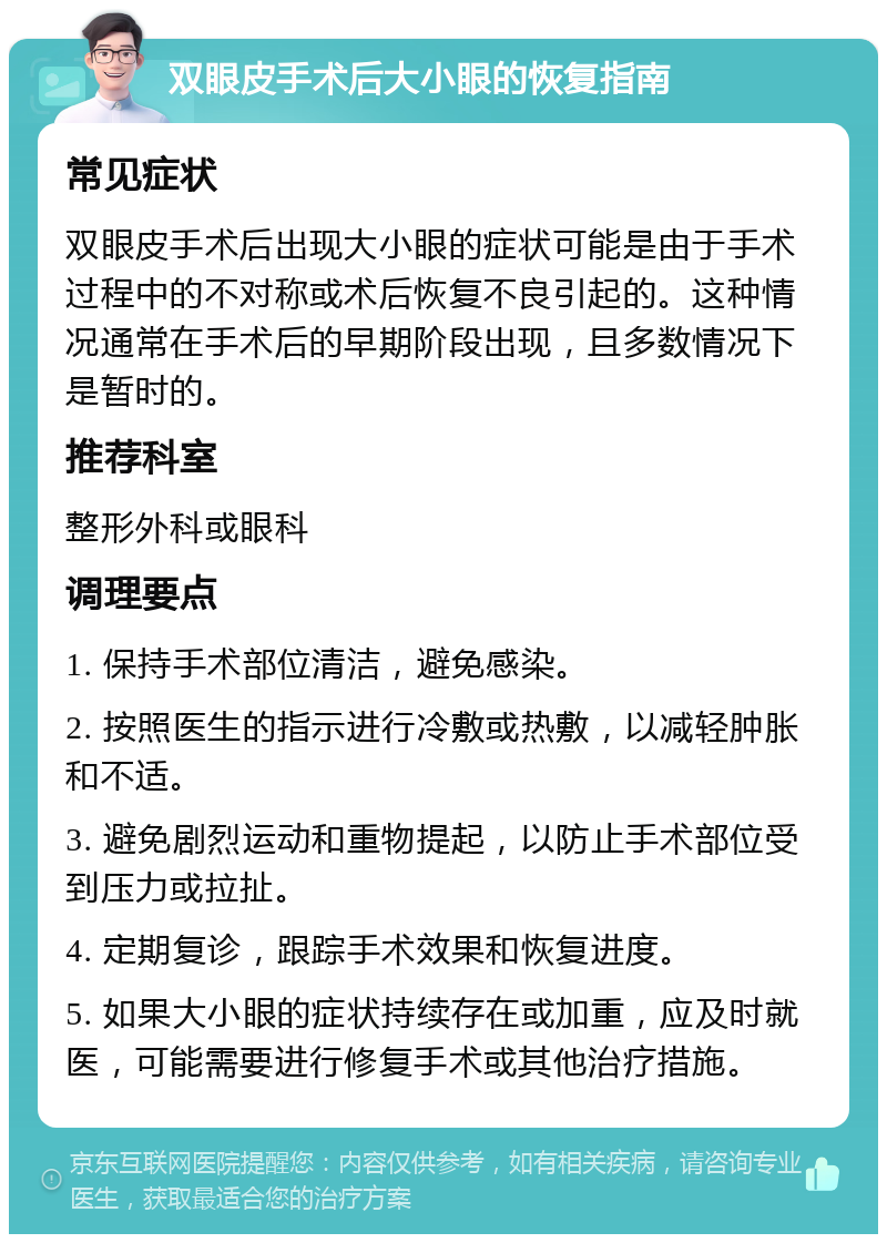 双眼皮手术后大小眼的恢复指南 常见症状 双眼皮手术后出现大小眼的症状可能是由于手术过程中的不对称或术后恢复不良引起的。这种情况通常在手术后的早期阶段出现，且多数情况下是暂时的。 推荐科室 整形外科或眼科 调理要点 1. 保持手术部位清洁，避免感染。 2. 按照医生的指示进行冷敷或热敷，以减轻肿胀和不适。 3. 避免剧烈运动和重物提起，以防止手术部位受到压力或拉扯。 4. 定期复诊，跟踪手术效果和恢复进度。 5. 如果大小眼的症状持续存在或加重，应及时就医，可能需要进行修复手术或其他治疗措施。