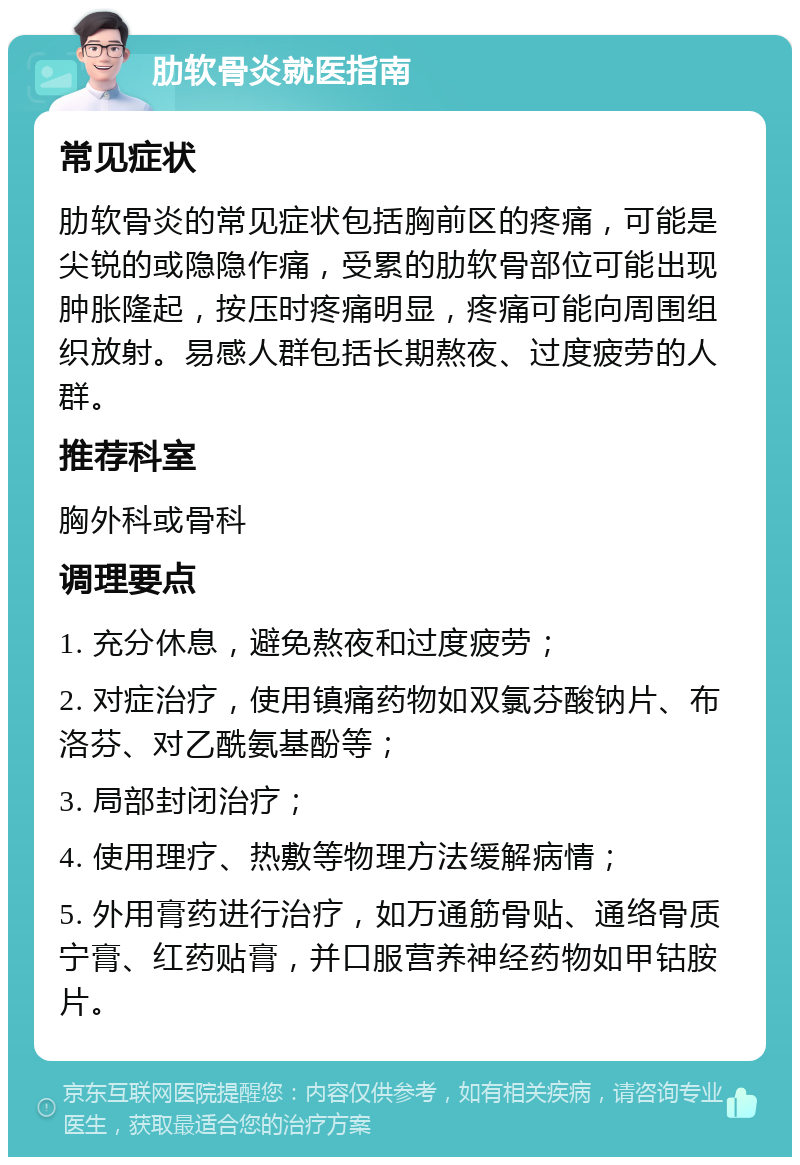 肋软骨炎就医指南 常见症状 肋软骨炎的常见症状包括胸前区的疼痛，可能是尖锐的或隐隐作痛，受累的肋软骨部位可能出现肿胀隆起，按压时疼痛明显，疼痛可能向周围组织放射。易感人群包括长期熬夜、过度疲劳的人群。 推荐科室 胸外科或骨科 调理要点 1. 充分休息，避免熬夜和过度疲劳； 2. 对症治疗，使用镇痛药物如双氯芬酸钠片、布洛芬、对乙酰氨基酚等； 3. 局部封闭治疗； 4. 使用理疗、热敷等物理方法缓解病情； 5. 外用膏药进行治疗，如万通筋骨贴、通络骨质宁膏、红药贴膏，并口服营养神经药物如甲钴胺片。