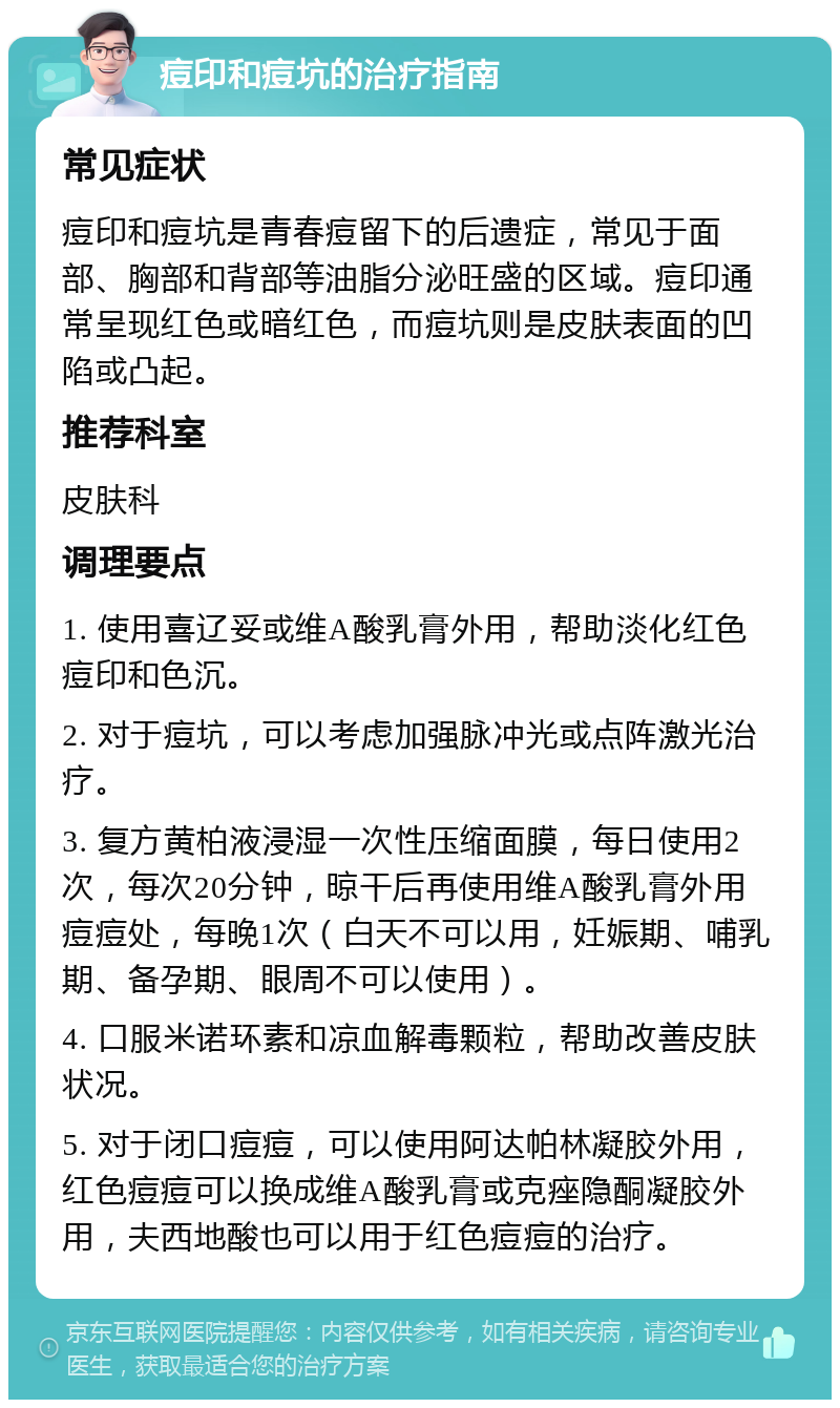 痘印和痘坑的治疗指南 常见症状 痘印和痘坑是青春痘留下的后遗症，常见于面部、胸部和背部等油脂分泌旺盛的区域。痘印通常呈现红色或暗红色，而痘坑则是皮肤表面的凹陷或凸起。 推荐科室 皮肤科 调理要点 1. 使用喜辽妥或维A酸乳膏外用，帮助淡化红色痘印和色沉。 2. 对于痘坑，可以考虑加强脉冲光或点阵激光治疗。 3. 复方黄柏液浸湿一次性压缩面膜，每日使用2次，每次20分钟，晾干后再使用维A酸乳膏外用痘痘处，每晚1次（白天不可以用，妊娠期、哺乳期、备孕期、眼周不可以使用）。 4. 口服米诺环素和凉血解毒颗粒，帮助改善皮肤状况。 5. 对于闭口痘痘，可以使用阿达帕林凝胶外用，红色痘痘可以换成维A酸乳膏或克痤隐酮凝胶外用，夫西地酸也可以用于红色痘痘的治疗。