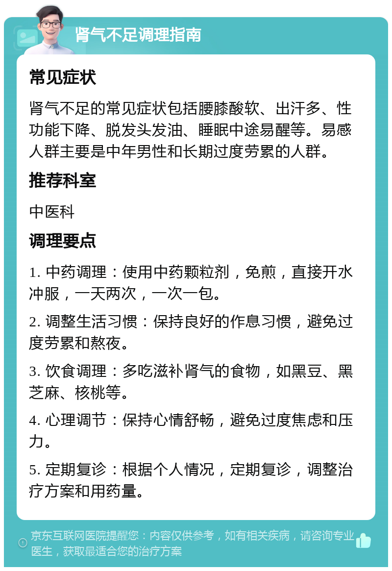 肾气不足调理指南 常见症状 肾气不足的常见症状包括腰膝酸软、出汗多、性功能下降、脱发头发油、睡眠中途易醒等。易感人群主要是中年男性和长期过度劳累的人群。 推荐科室 中医科 调理要点 1. 中药调理：使用中药颗粒剂，免煎，直接开水冲服，一天两次，一次一包。 2. 调整生活习惯：保持良好的作息习惯，避免过度劳累和熬夜。 3. 饮食调理：多吃滋补肾气的食物，如黑豆、黑芝麻、核桃等。 4. 心理调节：保持心情舒畅，避免过度焦虑和压力。 5. 定期复诊：根据个人情况，定期复诊，调整治疗方案和用药量。