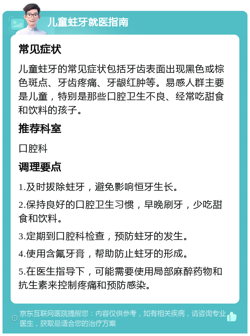 儿童蛀牙就医指南 常见症状 儿童蛀牙的常见症状包括牙齿表面出现黑色或棕色斑点、牙齿疼痛、牙龈红肿等。易感人群主要是儿童，特别是那些口腔卫生不良、经常吃甜食和饮料的孩子。 推荐科室 口腔科 调理要点 1.及时拔除蛀牙，避免影响恒牙生长。 2.保持良好的口腔卫生习惯，早晚刷牙，少吃甜食和饮料。 3.定期到口腔科检查，预防蛀牙的发生。 4.使用含氟牙膏，帮助防止蛀牙的形成。 5.在医生指导下，可能需要使用局部麻醉药物和抗生素来控制疼痛和预防感染。