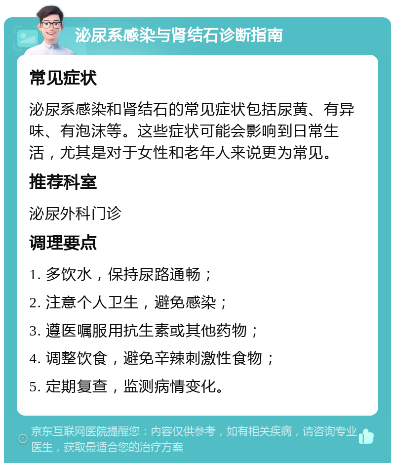 泌尿系感染与肾结石诊断指南 常见症状 泌尿系感染和肾结石的常见症状包括尿黄、有异味、有泡沫等。这些症状可能会影响到日常生活，尤其是对于女性和老年人来说更为常见。 推荐科室 泌尿外科门诊 调理要点 1. 多饮水，保持尿路通畅； 2. 注意个人卫生，避免感染； 3. 遵医嘱服用抗生素或其他药物； 4. 调整饮食，避免辛辣刺激性食物； 5. 定期复查，监测病情变化。