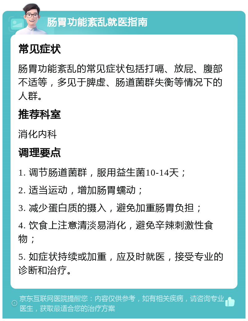 肠胃功能紊乱就医指南 常见症状 肠胃功能紊乱的常见症状包括打嗝、放屁、腹部不适等，多见于脾虚、肠道菌群失衡等情况下的人群。 推荐科室 消化内科 调理要点 1. 调节肠道菌群，服用益生菌10-14天； 2. 适当运动，增加肠胃蠕动； 3. 减少蛋白质的摄入，避免加重肠胃负担； 4. 饮食上注意清淡易消化，避免辛辣刺激性食物； 5. 如症状持续或加重，应及时就医，接受专业的诊断和治疗。