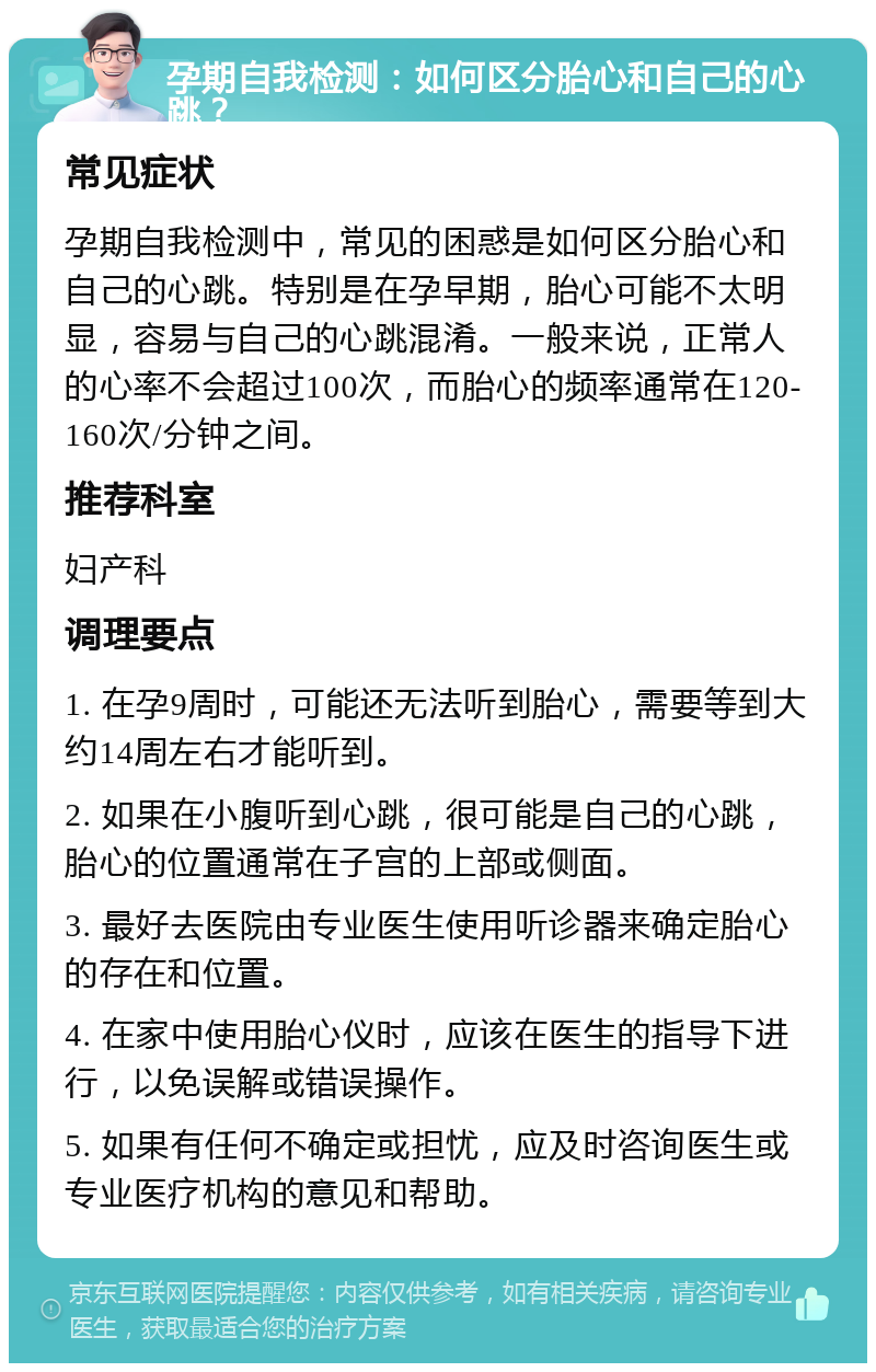 孕期自我检测：如何区分胎心和自己的心跳？ 常见症状 孕期自我检测中，常见的困惑是如何区分胎心和自己的心跳。特别是在孕早期，胎心可能不太明显，容易与自己的心跳混淆。一般来说，正常人的心率不会超过100次，而胎心的频率通常在120-160次/分钟之间。 推荐科室 妇产科 调理要点 1. 在孕9周时，可能还无法听到胎心，需要等到大约14周左右才能听到。 2. 如果在小腹听到心跳，很可能是自己的心跳，胎心的位置通常在子宫的上部或侧面。 3. 最好去医院由专业医生使用听诊器来确定胎心的存在和位置。 4. 在家中使用胎心仪时，应该在医生的指导下进行，以免误解或错误操作。 5. 如果有任何不确定或担忧，应及时咨询医生或专业医疗机构的意见和帮助。