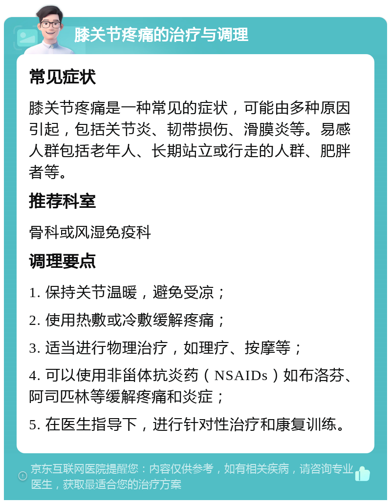 膝关节疼痛的治疗与调理 常见症状 膝关节疼痛是一种常见的症状，可能由多种原因引起，包括关节炎、韧带损伤、滑膜炎等。易感人群包括老年人、长期站立或行走的人群、肥胖者等。 推荐科室 骨科或风湿免疫科 调理要点 1. 保持关节温暖，避免受凉； 2. 使用热敷或冷敷缓解疼痛； 3. 适当进行物理治疗，如理疗、按摩等； 4. 可以使用非甾体抗炎药（NSAIDs）如布洛芬、阿司匹林等缓解疼痛和炎症； 5. 在医生指导下，进行针对性治疗和康复训练。