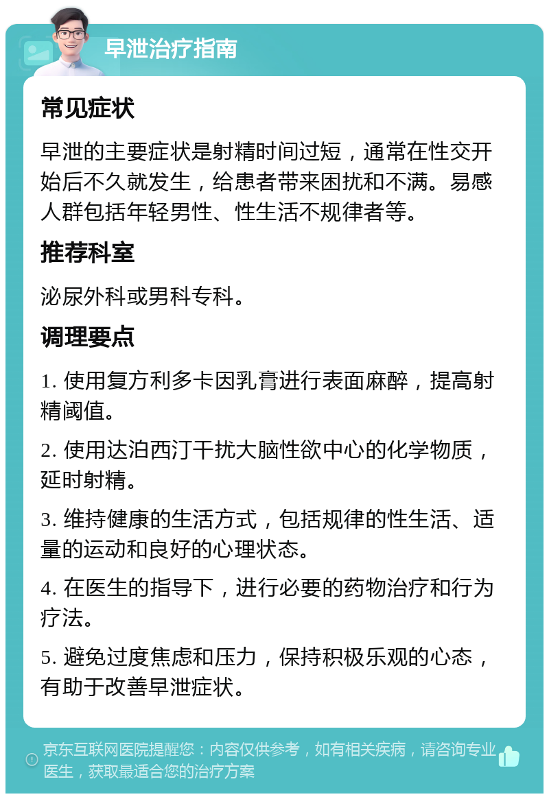 早泄治疗指南 常见症状 早泄的主要症状是射精时间过短，通常在性交开始后不久就发生，给患者带来困扰和不满。易感人群包括年轻男性、性生活不规律者等。 推荐科室 泌尿外科或男科专科。 调理要点 1. 使用复方利多卡因乳膏进行表面麻醉，提高射精阈值。 2. 使用达泊西汀干扰大脑性欲中心的化学物质，延时射精。 3. 维持健康的生活方式，包括规律的性生活、适量的运动和良好的心理状态。 4. 在医生的指导下，进行必要的药物治疗和行为疗法。 5. 避免过度焦虑和压力，保持积极乐观的心态，有助于改善早泄症状。