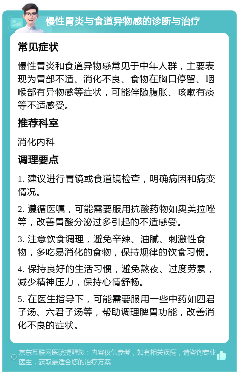 慢性胃炎与食道异物感的诊断与治疗 常见症状 慢性胃炎和食道异物感常见于中年人群，主要表现为胃部不适、消化不良、食物在胸口停留、咽喉部有异物感等症状，可能伴随腹胀、咳嗽有痰等不适感受。 推荐科室 消化内科 调理要点 1. 建议进行胃镜或食道镜检查，明确病因和病变情况。 2. 遵循医嘱，可能需要服用抗酸药物如奥美拉唑等，改善胃酸分泌过多引起的不适感受。 3. 注意饮食调理，避免辛辣、油腻、刺激性食物，多吃易消化的食物，保持规律的饮食习惯。 4. 保持良好的生活习惯，避免熬夜、过度劳累，减少精神压力，保持心情舒畅。 5. 在医生指导下，可能需要服用一些中药如四君子汤、六君子汤等，帮助调理脾胃功能，改善消化不良的症状。