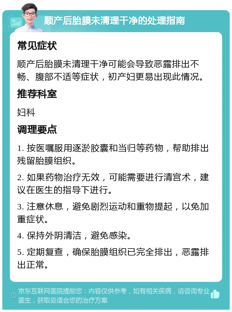 顺产后胎膜未清理干净的处理指南 常见症状 顺产后胎膜未清理干净可能会导致恶露排出不畅、腹部不适等症状，初产妇更易出现此情况。 推荐科室 妇科 调理要点 1. 按医嘱服用逐淤胶囊和当归等药物，帮助排出残留胎膜组织。 2. 如果药物治疗无效，可能需要进行清宫术，建议在医生的指导下进行。 3. 注意休息，避免剧烈运动和重物提起，以免加重症状。 4. 保持外阴清洁，避免感染。 5. 定期复查，确保胎膜组织已完全排出，恶露排出正常。