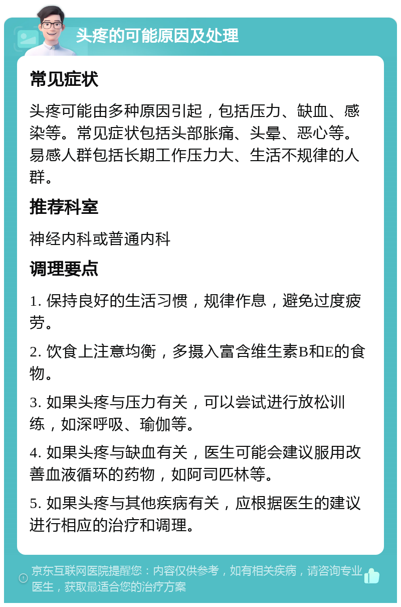 头疼的可能原因及处理 常见症状 头疼可能由多种原因引起，包括压力、缺血、感染等。常见症状包括头部胀痛、头晕、恶心等。易感人群包括长期工作压力大、生活不规律的人群。 推荐科室 神经内科或普通内科 调理要点 1. 保持良好的生活习惯，规律作息，避免过度疲劳。 2. 饮食上注意均衡，多摄入富含维生素B和E的食物。 3. 如果头疼与压力有关，可以尝试进行放松训练，如深呼吸、瑜伽等。 4. 如果头疼与缺血有关，医生可能会建议服用改善血液循环的药物，如阿司匹林等。 5. 如果头疼与其他疾病有关，应根据医生的建议进行相应的治疗和调理。