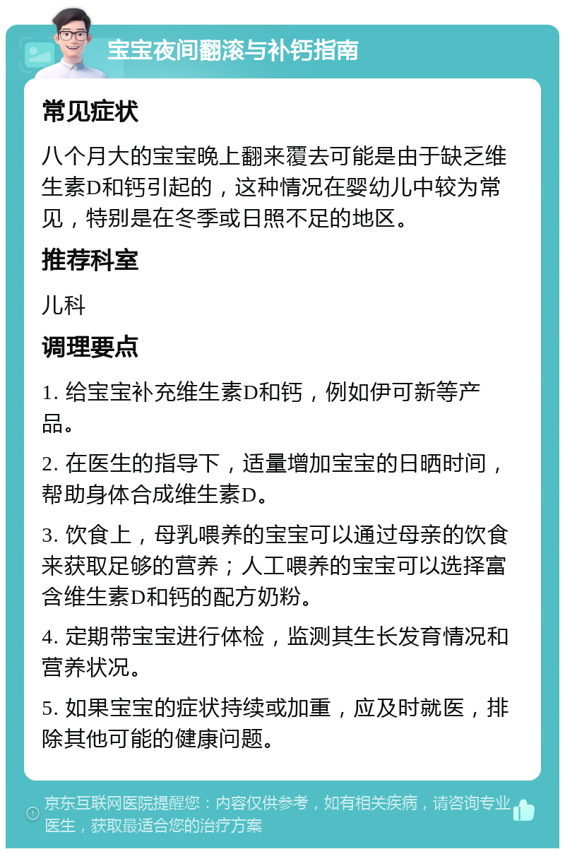 宝宝夜间翻滚与补钙指南 常见症状 八个月大的宝宝晚上翻来覆去可能是由于缺乏维生素D和钙引起的，这种情况在婴幼儿中较为常见，特别是在冬季或日照不足的地区。 推荐科室 儿科 调理要点 1. 给宝宝补充维生素D和钙，例如伊可新等产品。 2. 在医生的指导下，适量增加宝宝的日晒时间，帮助身体合成维生素D。 3. 饮食上，母乳喂养的宝宝可以通过母亲的饮食来获取足够的营养；人工喂养的宝宝可以选择富含维生素D和钙的配方奶粉。 4. 定期带宝宝进行体检，监测其生长发育情况和营养状况。 5. 如果宝宝的症状持续或加重，应及时就医，排除其他可能的健康问题。