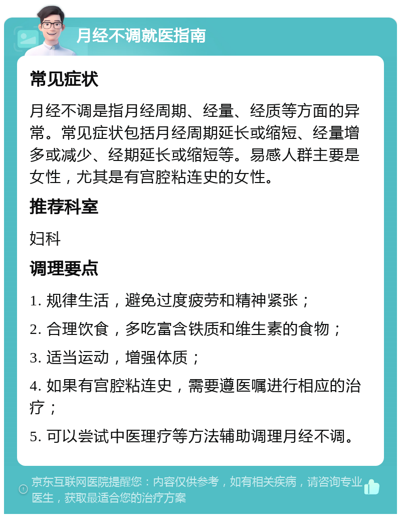 月经不调就医指南 常见症状 月经不调是指月经周期、经量、经质等方面的异常。常见症状包括月经周期延长或缩短、经量增多或减少、经期延长或缩短等。易感人群主要是女性，尤其是有宫腔粘连史的女性。 推荐科室 妇科 调理要点 1. 规律生活，避免过度疲劳和精神紧张； 2. 合理饮食，多吃富含铁质和维生素的食物； 3. 适当运动，增强体质； 4. 如果有宫腔粘连史，需要遵医嘱进行相应的治疗； 5. 可以尝试中医理疗等方法辅助调理月经不调。