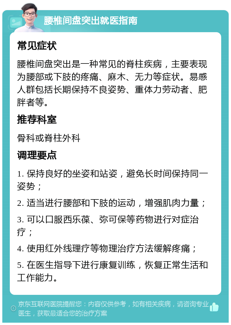 腰椎间盘突出就医指南 常见症状 腰椎间盘突出是一种常见的脊柱疾病，主要表现为腰部或下肢的疼痛、麻木、无力等症状。易感人群包括长期保持不良姿势、重体力劳动者、肥胖者等。 推荐科室 骨科或脊柱外科 调理要点 1. 保持良好的坐姿和站姿，避免长时间保持同一姿势； 2. 适当进行腰部和下肢的运动，增强肌肉力量； 3. 可以口服西乐葆、弥可保等药物进行对症治疗； 4. 使用红外线理疗等物理治疗方法缓解疼痛； 5. 在医生指导下进行康复训练，恢复正常生活和工作能力。