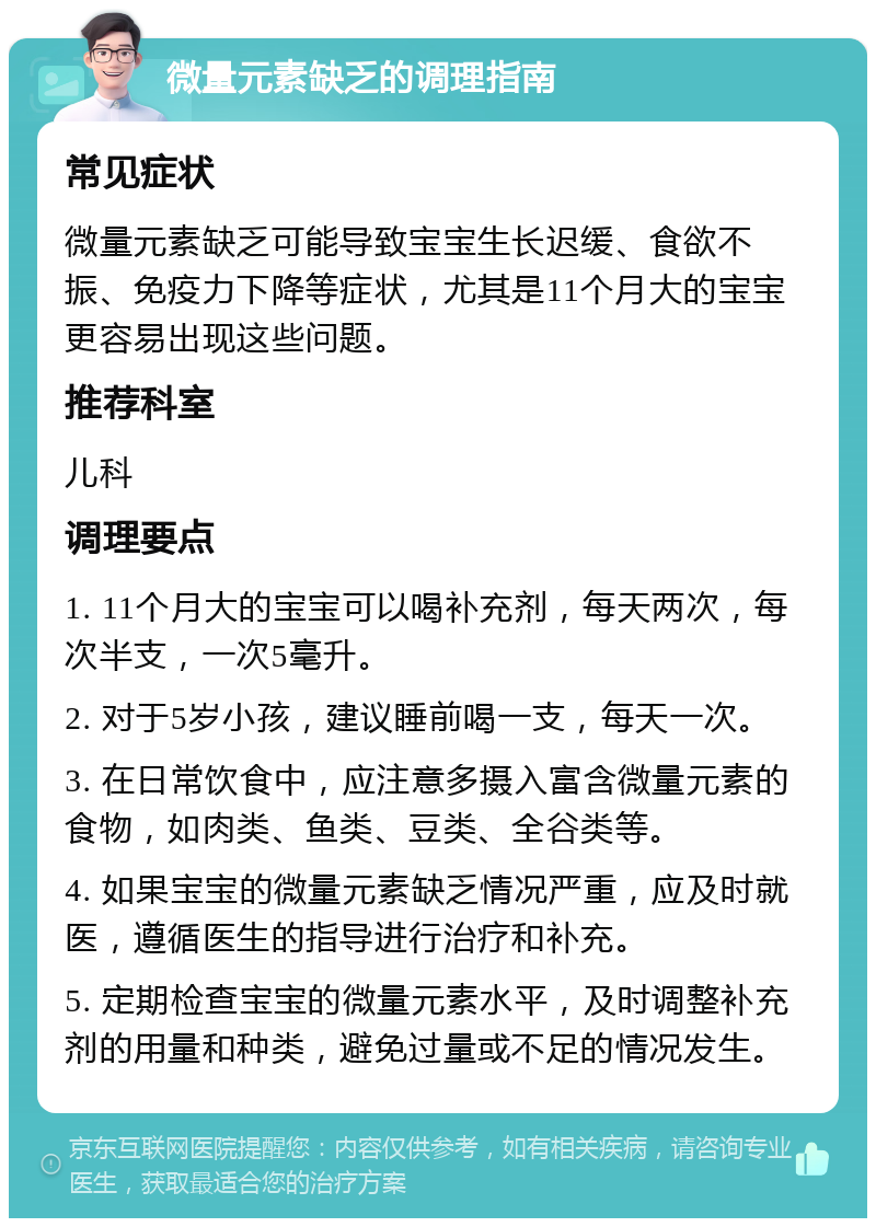 微量元素缺乏的调理指南 常见症状 微量元素缺乏可能导致宝宝生长迟缓、食欲不振、免疫力下降等症状，尤其是11个月大的宝宝更容易出现这些问题。 推荐科室 儿科 调理要点 1. 11个月大的宝宝可以喝补充剂，每天两次，每次半支，一次5毫升。 2. 对于5岁小孩，建议睡前喝一支，每天一次。 3. 在日常饮食中，应注意多摄入富含微量元素的食物，如肉类、鱼类、豆类、全谷类等。 4. 如果宝宝的微量元素缺乏情况严重，应及时就医，遵循医生的指导进行治疗和补充。 5. 定期检查宝宝的微量元素水平，及时调整补充剂的用量和种类，避免过量或不足的情况发生。