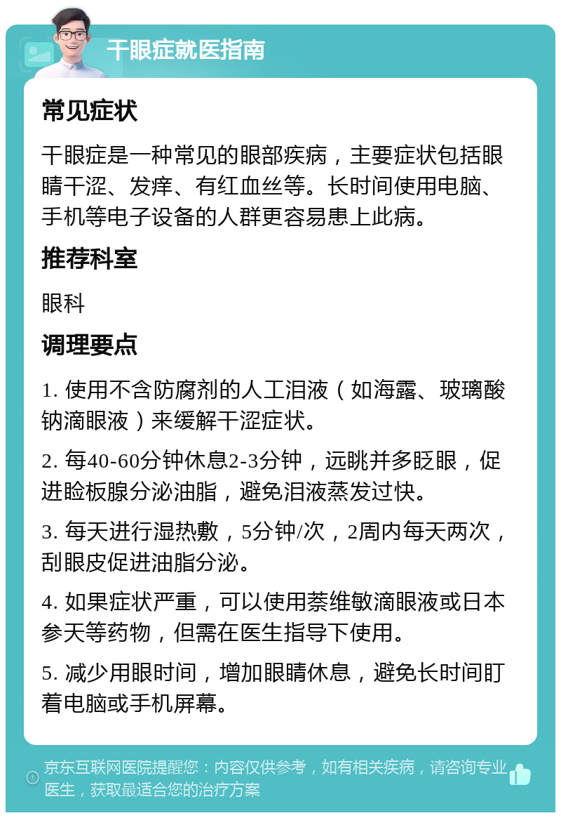 干眼症就医指南 常见症状 干眼症是一种常见的眼部疾病，主要症状包括眼睛干涩、发痒、有红血丝等。长时间使用电脑、手机等电子设备的人群更容易患上此病。 推荐科室 眼科 调理要点 1. 使用不含防腐剂的人工泪液（如海露、玻璃酸钠滴眼液）来缓解干涩症状。 2. 每40-60分钟休息2-3分钟，远眺并多眨眼，促进睑板腺分泌油脂，避免泪液蒸发过快。 3. 每天进行湿热敷，5分钟/次，2周内每天两次，刮眼皮促进油脂分泌。 4. 如果症状严重，可以使用萘维敏滴眼液或日本参天等药物，但需在医生指导下使用。 5. 减少用眼时间，增加眼睛休息，避免长时间盯着电脑或手机屏幕。