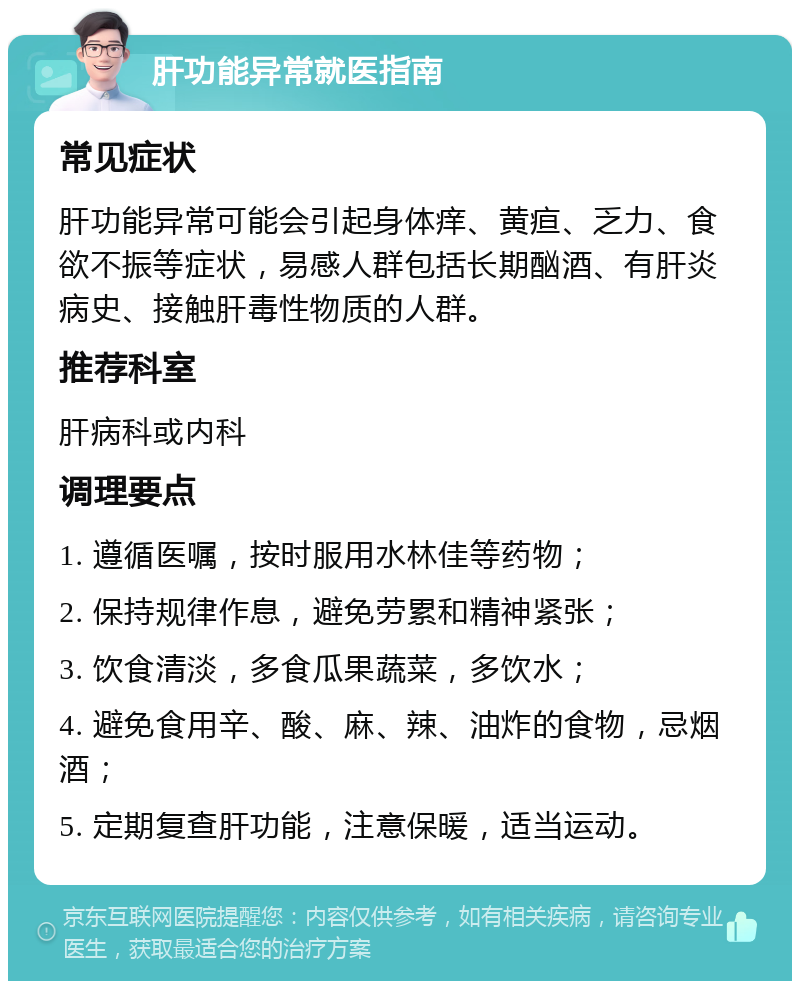 肝功能异常就医指南 常见症状 肝功能异常可能会引起身体痒、黄疸、乏力、食欲不振等症状，易感人群包括长期酗酒、有肝炎病史、接触肝毒性物质的人群。 推荐科室 肝病科或内科 调理要点 1. 遵循医嘱，按时服用水林佳等药物； 2. 保持规律作息，避免劳累和精神紧张； 3. 饮食清淡，多食瓜果蔬菜，多饮水； 4. 避免食用辛、酸、麻、辣、油炸的食物，忌烟酒； 5. 定期复查肝功能，注意保暖，适当运动。