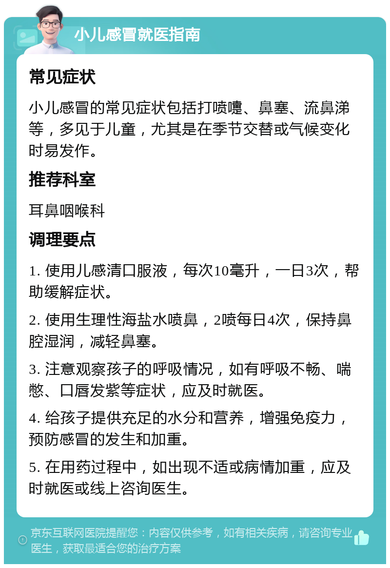 小儿感冒就医指南 常见症状 小儿感冒的常见症状包括打喷嚏、鼻塞、流鼻涕等，多见于儿童，尤其是在季节交替或气候变化时易发作。 推荐科室 耳鼻咽喉科 调理要点 1. 使用儿感清口服液，每次10毫升，一日3次，帮助缓解症状。 2. 使用生理性海盐水喷鼻，2喷每日4次，保持鼻腔湿润，减轻鼻塞。 3. 注意观察孩子的呼吸情况，如有呼吸不畅、喘憋、口唇发紫等症状，应及时就医。 4. 给孩子提供充足的水分和营养，增强免疫力，预防感冒的发生和加重。 5. 在用药过程中，如出现不适或病情加重，应及时就医或线上咨询医生。