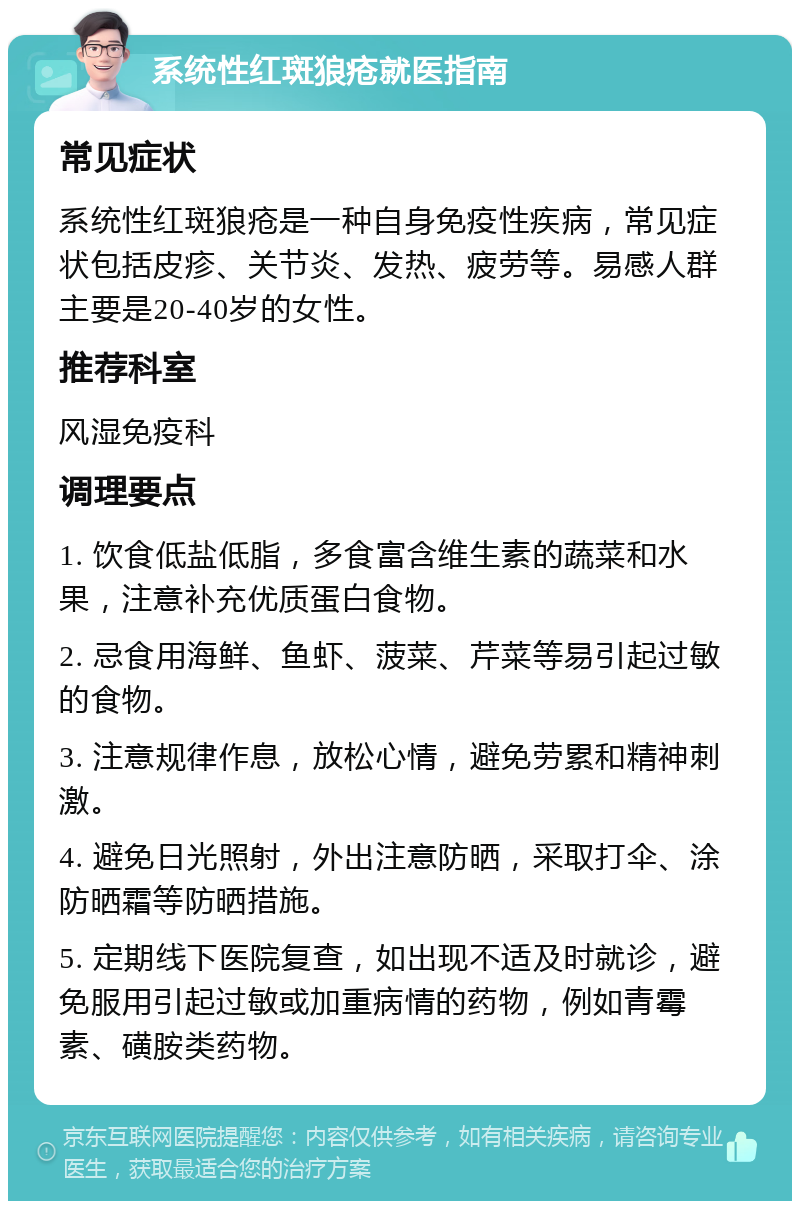 系统性红斑狼疮就医指南 常见症状 系统性红斑狼疮是一种自身免疫性疾病，常见症状包括皮疹、关节炎、发热、疲劳等。易感人群主要是20-40岁的女性。 推荐科室 风湿免疫科 调理要点 1. 饮食低盐低脂，多食富含维生素的蔬菜和水果，注意补充优质蛋白食物。 2. 忌食用海鲜、鱼虾、菠菜、芹菜等易引起过敏的食物。 3. 注意规律作息，放松心情，避免劳累和精神刺激。 4. 避免日光照射，外出注意防晒，采取打伞、涂防晒霜等防晒措施。 5. 定期线下医院复查，如出现不适及时就诊，避免服用引起过敏或加重病情的药物，例如青霉素、磺胺类药物。