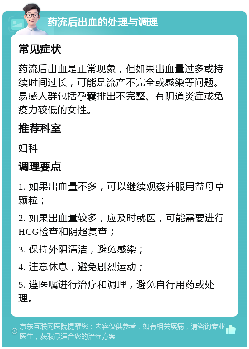 药流后出血的处理与调理 常见症状 药流后出血是正常现象，但如果出血量过多或持续时间过长，可能是流产不完全或感染等问题。易感人群包括孕囊排出不完整、有阴道炎症或免疫力较低的女性。 推荐科室 妇科 调理要点 1. 如果出血量不多，可以继续观察并服用益母草颗粒； 2. 如果出血量较多，应及时就医，可能需要进行HCG检查和阴超复查； 3. 保持外阴清洁，避免感染； 4. 注意休息，避免剧烈运动； 5. 遵医嘱进行治疗和调理，避免自行用药或处理。