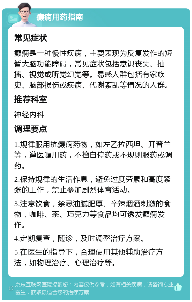 癫痫用药指南 常见症状 癫痫是一种慢性疾病，主要表现为反复发作的短暂大脑功能障碍，常见症状包括意识丧失、抽搐、视觉或听觉幻觉等。易感人群包括有家族史、脑部损伤或疾病、代谢紊乱等情况的人群。 推荐科室 神经内科 调理要点 1.规律服用抗癫痫药物，如左乙拉西坦、开普兰等，遵医嘱用药，不擅自停药或不规则服药或调药。 2.保持规律的生活作息，避免过度劳累和高度紧张的工作，禁止参加剧烈体育活动。 3.注意饮食，禁忌油腻肥厚、辛辣烟酒刺激的食物，咖啡、茶、巧克力等食品均可诱发癫痫发作。 4.定期复查，随诊，及时调整治疗方案。 5.在医生的指导下，合理使用其他辅助治疗方法，如物理治疗、心理治疗等。