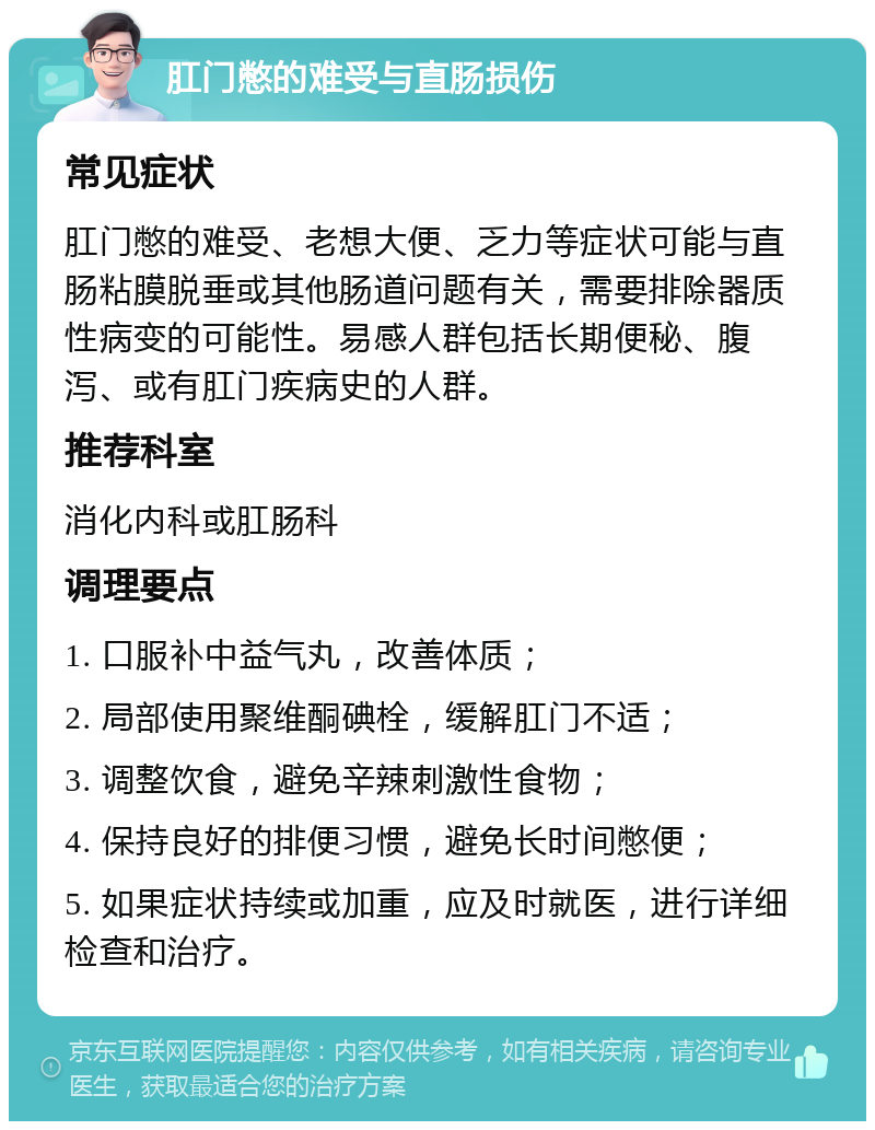 肛门憋的难受与直肠损伤 常见症状 肛门憋的难受、老想大便、乏力等症状可能与直肠粘膜脱垂或其他肠道问题有关，需要排除器质性病变的可能性。易感人群包括长期便秘、腹泻、或有肛门疾病史的人群。 推荐科室 消化内科或肛肠科 调理要点 1. 口服补中益气丸，改善体质； 2. 局部使用聚维酮碘栓，缓解肛门不适； 3. 调整饮食，避免辛辣刺激性食物； 4. 保持良好的排便习惯，避免长时间憋便； 5. 如果症状持续或加重，应及时就医，进行详细检查和治疗。