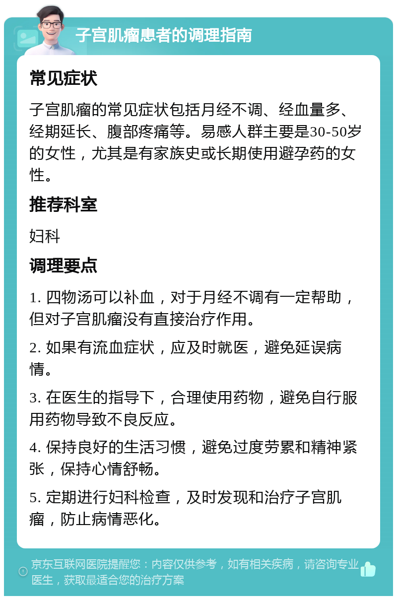 子宫肌瘤患者的调理指南 常见症状 子宫肌瘤的常见症状包括月经不调、经血量多、经期延长、腹部疼痛等。易感人群主要是30-50岁的女性，尤其是有家族史或长期使用避孕药的女性。 推荐科室 妇科 调理要点 1. 四物汤可以补血，对于月经不调有一定帮助，但对子宫肌瘤没有直接治疗作用。 2. 如果有流血症状，应及时就医，避免延误病情。 3. 在医生的指导下，合理使用药物，避免自行服用药物导致不良反应。 4. 保持良好的生活习惯，避免过度劳累和精神紧张，保持心情舒畅。 5. 定期进行妇科检查，及时发现和治疗子宫肌瘤，防止病情恶化。