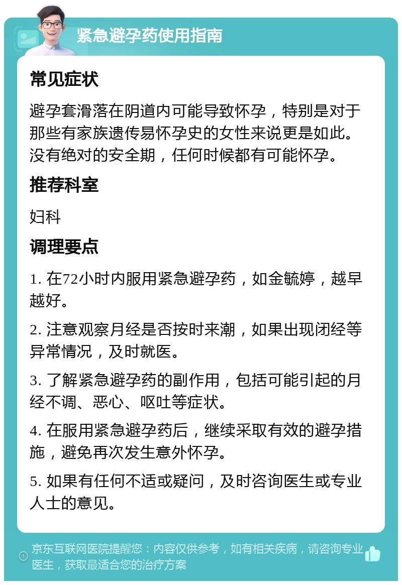 紧急避孕药使用指南 常见症状 避孕套滑落在阴道内可能导致怀孕，特别是对于那些有家族遗传易怀孕史的女性来说更是如此。没有绝对的安全期，任何时候都有可能怀孕。 推荐科室 妇科 调理要点 1. 在72小时内服用紧急避孕药，如金毓婷，越早越好。 2. 注意观察月经是否按时来潮，如果出现闭经等异常情况，及时就医。 3. 了解紧急避孕药的副作用，包括可能引起的月经不调、恶心、呕吐等症状。 4. 在服用紧急避孕药后，继续采取有效的避孕措施，避免再次发生意外怀孕。 5. 如果有任何不适或疑问，及时咨询医生或专业人士的意见。