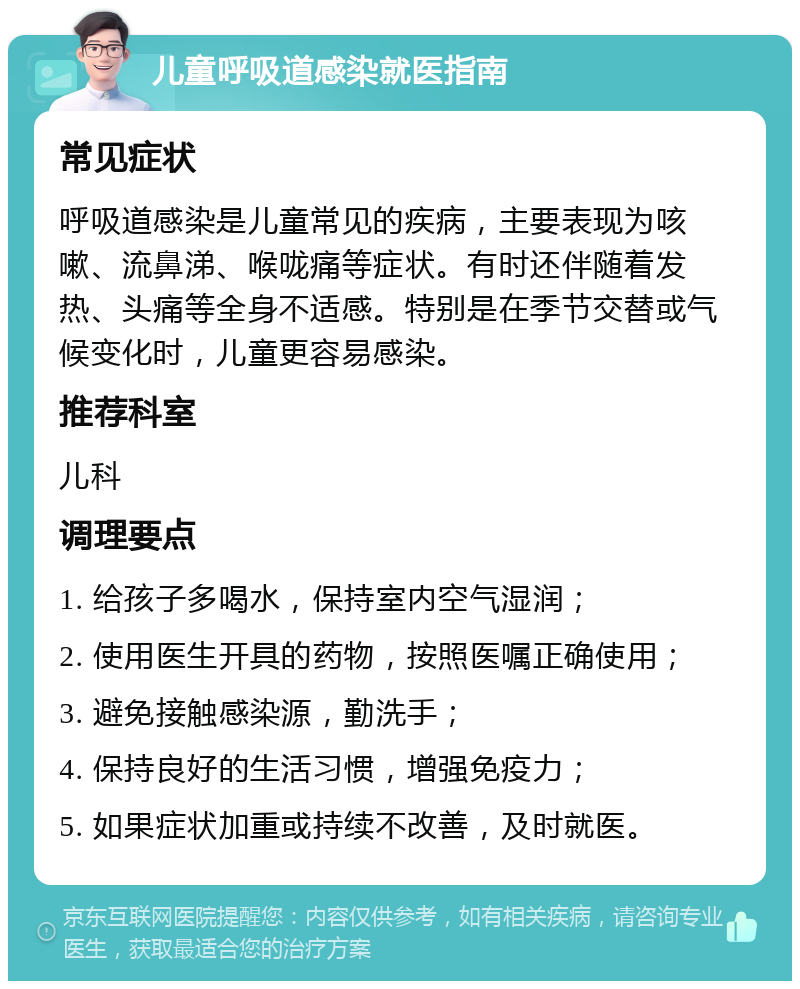 儿童呼吸道感染就医指南 常见症状 呼吸道感染是儿童常见的疾病，主要表现为咳嗽、流鼻涕、喉咙痛等症状。有时还伴随着发热、头痛等全身不适感。特别是在季节交替或气候变化时，儿童更容易感染。 推荐科室 儿科 调理要点 1. 给孩子多喝水，保持室内空气湿润； 2. 使用医生开具的药物，按照医嘱正确使用； 3. 避免接触感染源，勤洗手； 4. 保持良好的生活习惯，增强免疫力； 5. 如果症状加重或持续不改善，及时就医。