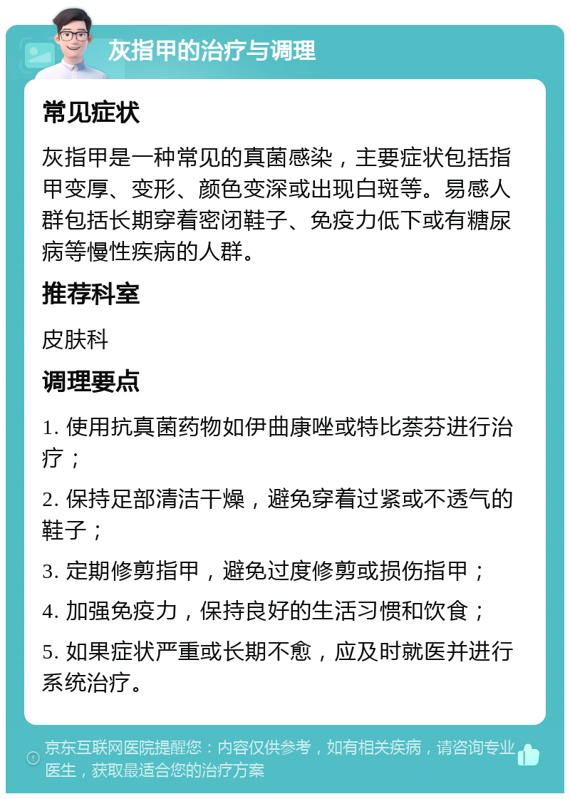 灰指甲的治疗与调理 常见症状 灰指甲是一种常见的真菌感染，主要症状包括指甲变厚、变形、颜色变深或出现白斑等。易感人群包括长期穿着密闭鞋子、免疫力低下或有糖尿病等慢性疾病的人群。 推荐科室 皮肤科 调理要点 1. 使用抗真菌药物如伊曲康唑或特比萘芬进行治疗； 2. 保持足部清洁干燥，避免穿着过紧或不透气的鞋子； 3. 定期修剪指甲，避免过度修剪或损伤指甲； 4. 加强免疫力，保持良好的生活习惯和饮食； 5. 如果症状严重或长期不愈，应及时就医并进行系统治疗。