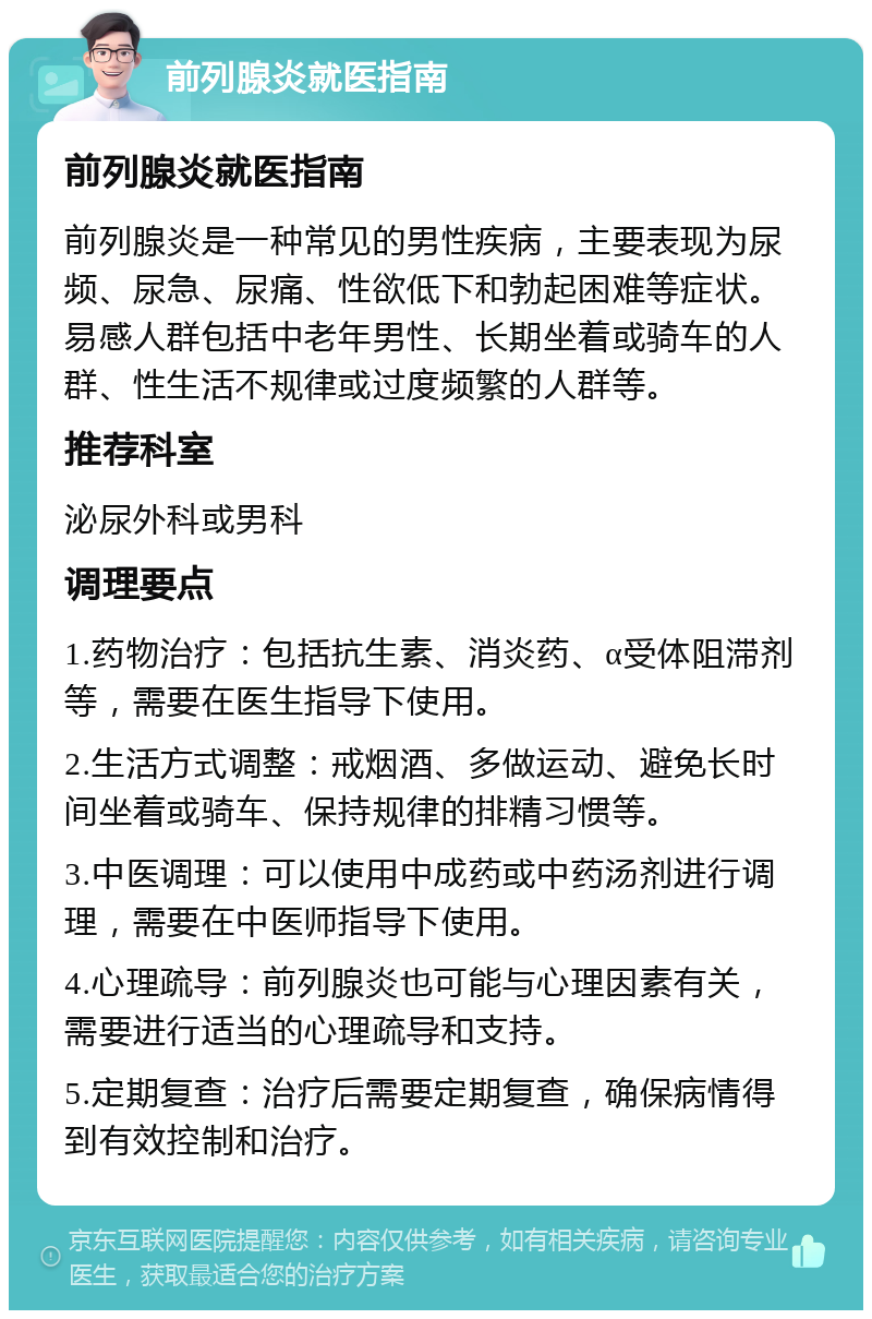 前列腺炎就医指南 前列腺炎就医指南 前列腺炎是一种常见的男性疾病，主要表现为尿频、尿急、尿痛、性欲低下和勃起困难等症状。易感人群包括中老年男性、长期坐着或骑车的人群、性生活不规律或过度频繁的人群等。 推荐科室 泌尿外科或男科 调理要点 1.药物治疗：包括抗生素、消炎药、α受体阻滞剂等，需要在医生指导下使用。 2.生活方式调整：戒烟酒、多做运动、避免长时间坐着或骑车、保持规律的排精习惯等。 3.中医调理：可以使用中成药或中药汤剂进行调理，需要在中医师指导下使用。 4.心理疏导：前列腺炎也可能与心理因素有关，需要进行适当的心理疏导和支持。 5.定期复查：治疗后需要定期复查，确保病情得到有效控制和治疗。