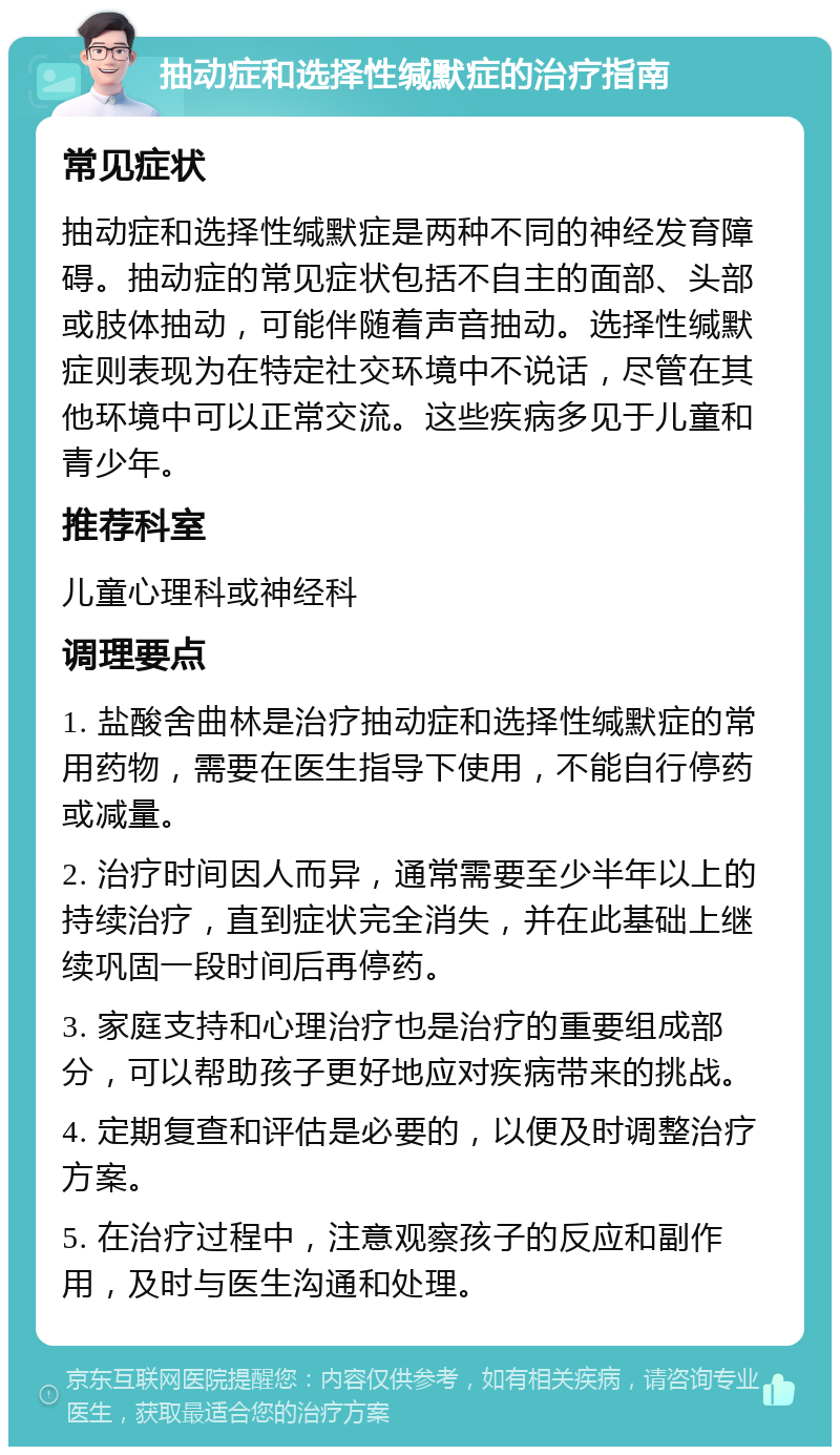 抽动症和选择性缄默症的治疗指南 常见症状 抽动症和选择性缄默症是两种不同的神经发育障碍。抽动症的常见症状包括不自主的面部、头部或肢体抽动，可能伴随着声音抽动。选择性缄默症则表现为在特定社交环境中不说话，尽管在其他环境中可以正常交流。这些疾病多见于儿童和青少年。 推荐科室 儿童心理科或神经科 调理要点 1. 盐酸舍曲林是治疗抽动症和选择性缄默症的常用药物，需要在医生指导下使用，不能自行停药或减量。 2. 治疗时间因人而异，通常需要至少半年以上的持续治疗，直到症状完全消失，并在此基础上继续巩固一段时间后再停药。 3. 家庭支持和心理治疗也是治疗的重要组成部分，可以帮助孩子更好地应对疾病带来的挑战。 4. 定期复查和评估是必要的，以便及时调整治疗方案。 5. 在治疗过程中，注意观察孩子的反应和副作用，及时与医生沟通和处理。