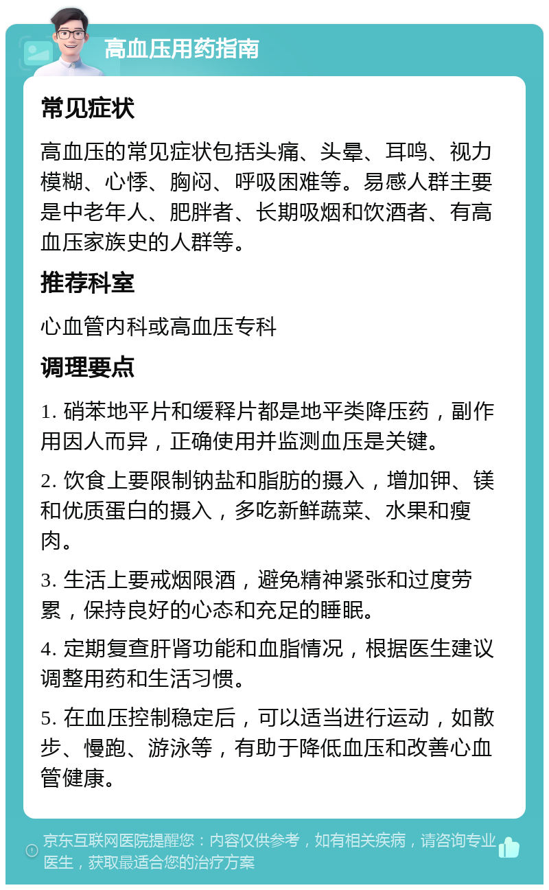 高血压用药指南 常见症状 高血压的常见症状包括头痛、头晕、耳鸣、视力模糊、心悸、胸闷、呼吸困难等。易感人群主要是中老年人、肥胖者、长期吸烟和饮酒者、有高血压家族史的人群等。 推荐科室 心血管内科或高血压专科 调理要点 1. 硝苯地平片和缓释片都是地平类降压药，副作用因人而异，正确使用并监测血压是关键。 2. 饮食上要限制钠盐和脂肪的摄入，增加钾、镁和优质蛋白的摄入，多吃新鲜蔬菜、水果和瘦肉。 3. 生活上要戒烟限酒，避免精神紧张和过度劳累，保持良好的心态和充足的睡眠。 4. 定期复查肝肾功能和血脂情况，根据医生建议调整用药和生活习惯。 5. 在血压控制稳定后，可以适当进行运动，如散步、慢跑、游泳等，有助于降低血压和改善心血管健康。