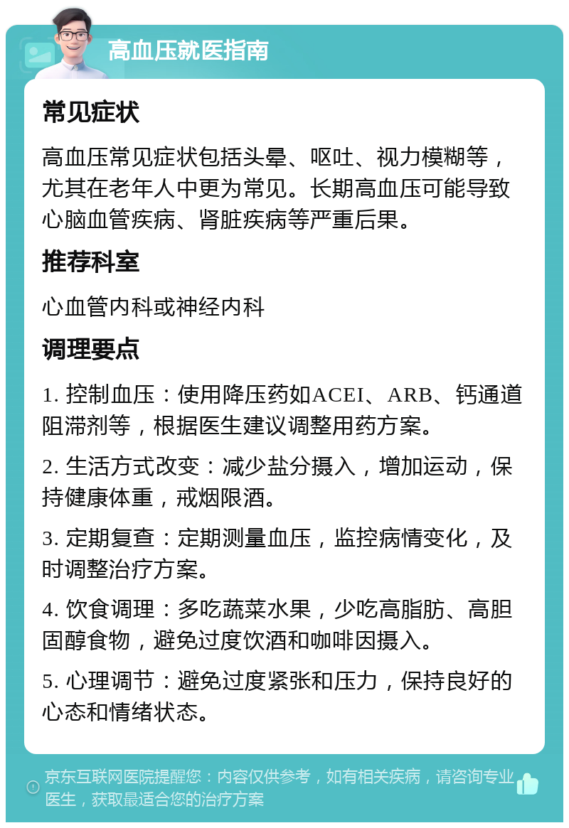 高血压就医指南 常见症状 高血压常见症状包括头晕、呕吐、视力模糊等，尤其在老年人中更为常见。长期高血压可能导致心脑血管疾病、肾脏疾病等严重后果。 推荐科室 心血管内科或神经内科 调理要点 1. 控制血压：使用降压药如ACEI、ARB、钙通道阻滞剂等，根据医生建议调整用药方案。 2. 生活方式改变：减少盐分摄入，增加运动，保持健康体重，戒烟限酒。 3. 定期复查：定期测量血压，监控病情变化，及时调整治疗方案。 4. 饮食调理：多吃蔬菜水果，少吃高脂肪、高胆固醇食物，避免过度饮酒和咖啡因摄入。 5. 心理调节：避免过度紧张和压力，保持良好的心态和情绪状态。