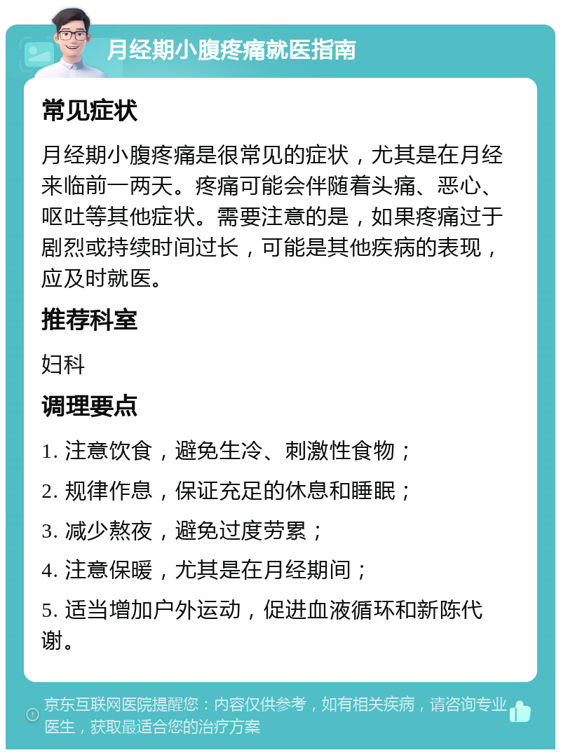 月经期小腹疼痛就医指南 常见症状 月经期小腹疼痛是很常见的症状，尤其是在月经来临前一两天。疼痛可能会伴随着头痛、恶心、呕吐等其他症状。需要注意的是，如果疼痛过于剧烈或持续时间过长，可能是其他疾病的表现，应及时就医。 推荐科室 妇科 调理要点 1. 注意饮食，避免生冷、刺激性食物； 2. 规律作息，保证充足的休息和睡眠； 3. 减少熬夜，避免过度劳累； 4. 注意保暖，尤其是在月经期间； 5. 适当增加户外运动，促进血液循环和新陈代谢。