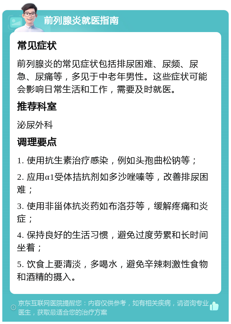 前列腺炎就医指南 常见症状 前列腺炎的常见症状包括排尿困难、尿频、尿急、尿痛等，多见于中老年男性。这些症状可能会影响日常生活和工作，需要及时就医。 推荐科室 泌尿外科 调理要点 1. 使用抗生素治疗感染，例如头孢曲松钠等； 2. 应用α1受体拮抗剂如多沙唑嗪等，改善排尿困难； 3. 使用非甾体抗炎药如布洛芬等，缓解疼痛和炎症； 4. 保持良好的生活习惯，避免过度劳累和长时间坐着； 5. 饮食上要清淡，多喝水，避免辛辣刺激性食物和酒精的摄入。