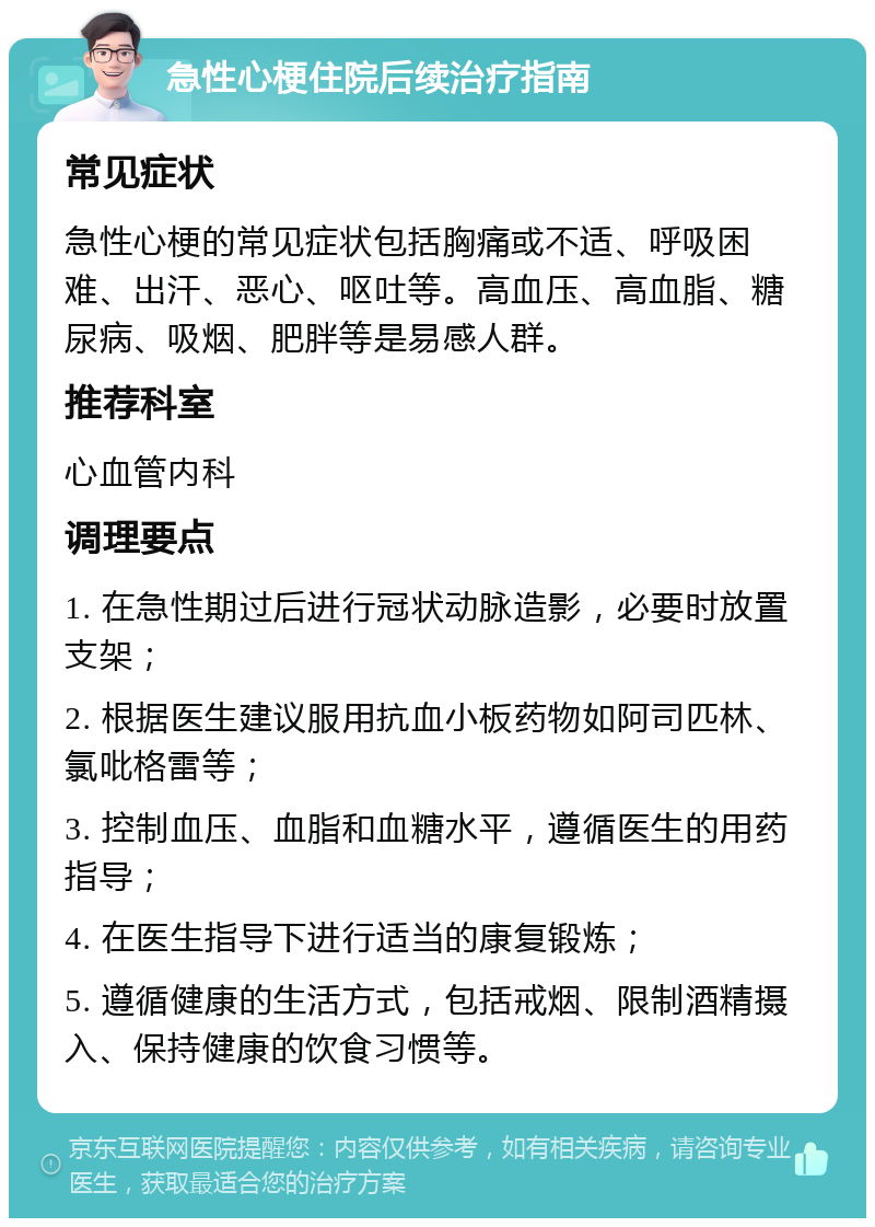 急性心梗住院后续治疗指南 常见症状 急性心梗的常见症状包括胸痛或不适、呼吸困难、出汗、恶心、呕吐等。高血压、高血脂、糖尿病、吸烟、肥胖等是易感人群。 推荐科室 心血管内科 调理要点 1. 在急性期过后进行冠状动脉造影，必要时放置支架； 2. 根据医生建议服用抗血小板药物如阿司匹林、氯吡格雷等； 3. 控制血压、血脂和血糖水平，遵循医生的用药指导； 4. 在医生指导下进行适当的康复锻炼； 5. 遵循健康的生活方式，包括戒烟、限制酒精摄入、保持健康的饮食习惯等。