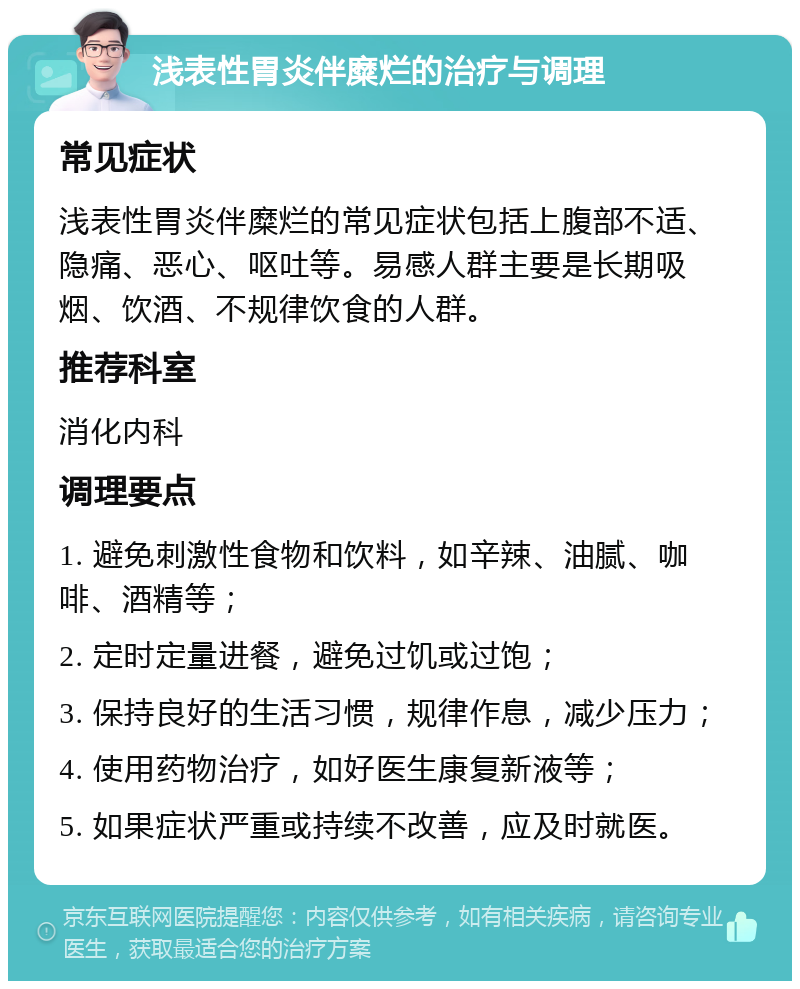 浅表性胃炎伴糜烂的治疗与调理 常见症状 浅表性胃炎伴糜烂的常见症状包括上腹部不适、隐痛、恶心、呕吐等。易感人群主要是长期吸烟、饮酒、不规律饮食的人群。 推荐科室 消化内科 调理要点 1. 避免刺激性食物和饮料，如辛辣、油腻、咖啡、酒精等； 2. 定时定量进餐，避免过饥或过饱； 3. 保持良好的生活习惯，规律作息，减少压力； 4. 使用药物治疗，如好医生康复新液等； 5. 如果症状严重或持续不改善，应及时就医。