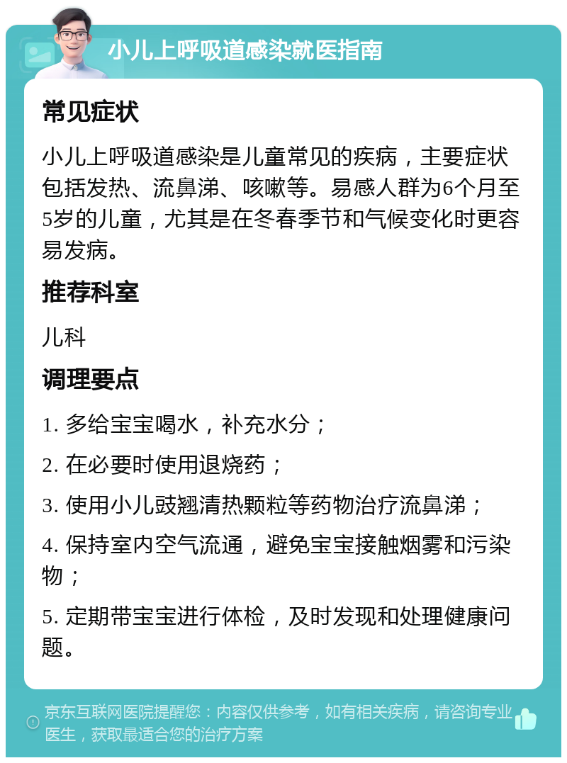 小儿上呼吸道感染就医指南 常见症状 小儿上呼吸道感染是儿童常见的疾病，主要症状包括发热、流鼻涕、咳嗽等。易感人群为6个月至5岁的儿童，尤其是在冬春季节和气候变化时更容易发病。 推荐科室 儿科 调理要点 1. 多给宝宝喝水，补充水分； 2. 在必要时使用退烧药； 3. 使用小儿豉翘清热颗粒等药物治疗流鼻涕； 4. 保持室内空气流通，避免宝宝接触烟雾和污染物； 5. 定期带宝宝进行体检，及时发现和处理健康问题。