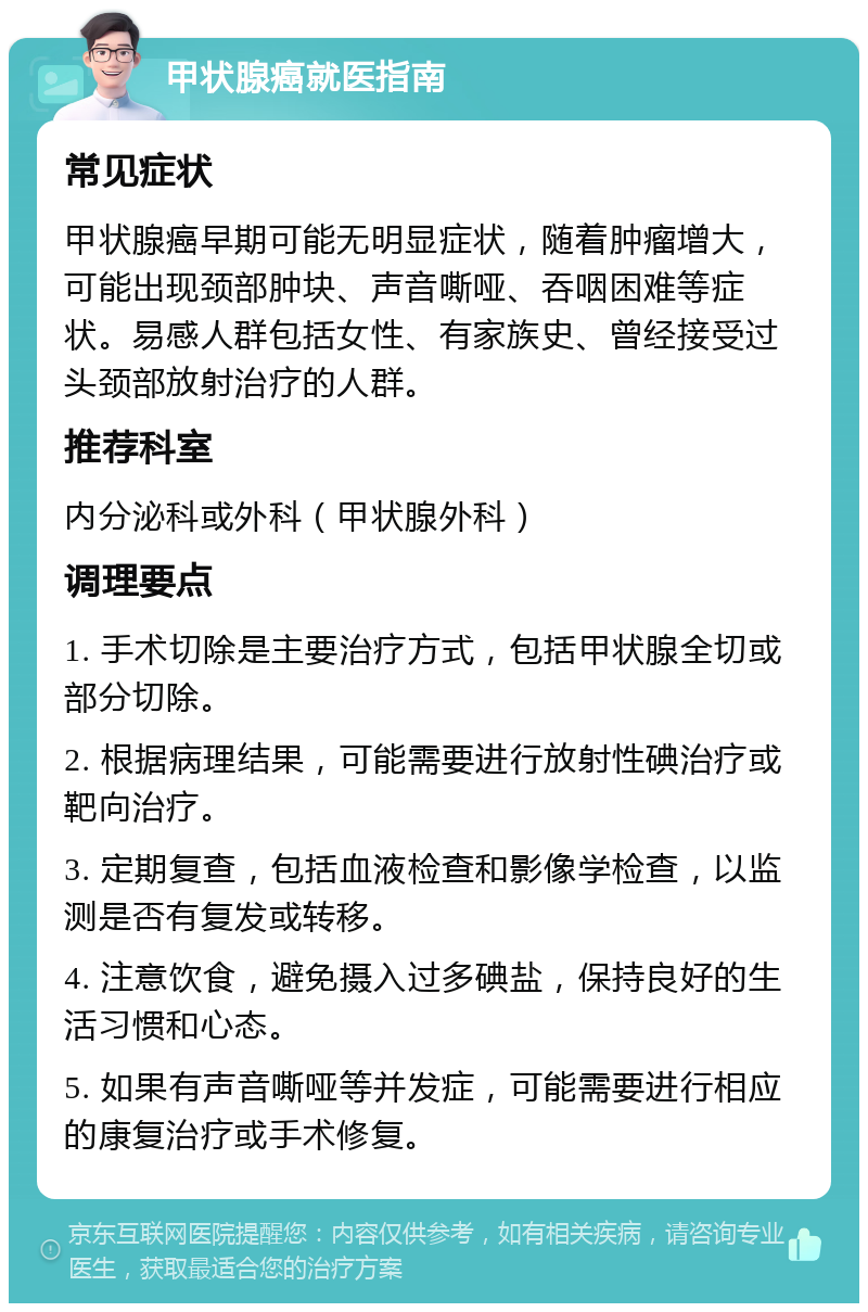 甲状腺癌就医指南 常见症状 甲状腺癌早期可能无明显症状，随着肿瘤增大，可能出现颈部肿块、声音嘶哑、吞咽困难等症状。易感人群包括女性、有家族史、曾经接受过头颈部放射治疗的人群。 推荐科室 内分泌科或外科（甲状腺外科） 调理要点 1. 手术切除是主要治疗方式，包括甲状腺全切或部分切除。 2. 根据病理结果，可能需要进行放射性碘治疗或靶向治疗。 3. 定期复查，包括血液检查和影像学检查，以监测是否有复发或转移。 4. 注意饮食，避免摄入过多碘盐，保持良好的生活习惯和心态。 5. 如果有声音嘶哑等并发症，可能需要进行相应的康复治疗或手术修复。