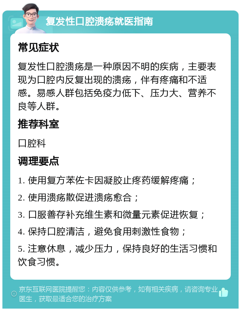 复发性口腔溃疡就医指南 常见症状 复发性口腔溃疡是一种原因不明的疾病，主要表现为口腔内反复出现的溃疡，伴有疼痛和不适感。易感人群包括免疫力低下、压力大、营养不良等人群。 推荐科室 口腔科 调理要点 1. 使用复方苯佐卡因凝胶止疼药缓解疼痛； 2. 使用溃疡散促进溃疡愈合； 3. 口服善存补充维生素和微量元素促进恢复； 4. 保持口腔清洁，避免食用刺激性食物； 5. 注意休息，减少压力，保持良好的生活习惯和饮食习惯。