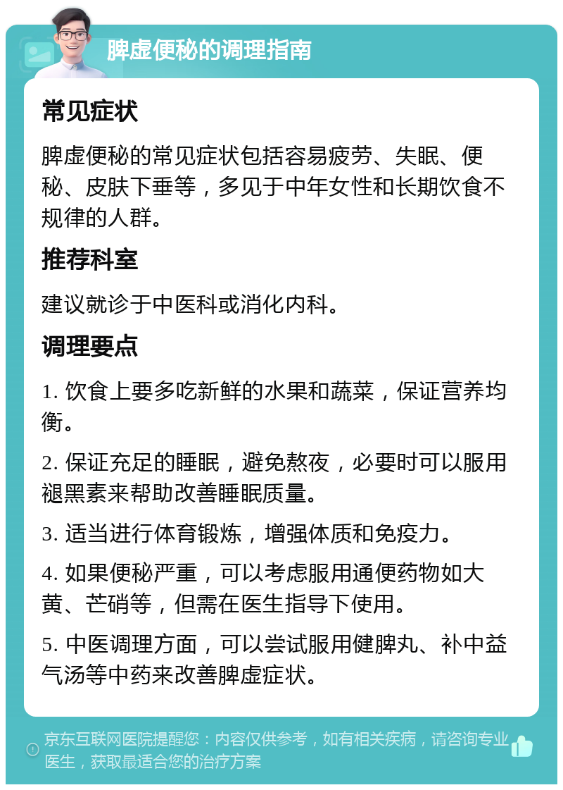 脾虚便秘的调理指南 常见症状 脾虚便秘的常见症状包括容易疲劳、失眠、便秘、皮肤下垂等，多见于中年女性和长期饮食不规律的人群。 推荐科室 建议就诊于中医科或消化内科。 调理要点 1. 饮食上要多吃新鲜的水果和蔬菜，保证营养均衡。 2. 保证充足的睡眠，避免熬夜，必要时可以服用褪黑素来帮助改善睡眠质量。 3. 适当进行体育锻炼，增强体质和免疫力。 4. 如果便秘严重，可以考虑服用通便药物如大黄、芒硝等，但需在医生指导下使用。 5. 中医调理方面，可以尝试服用健脾丸、补中益气汤等中药来改善脾虚症状。