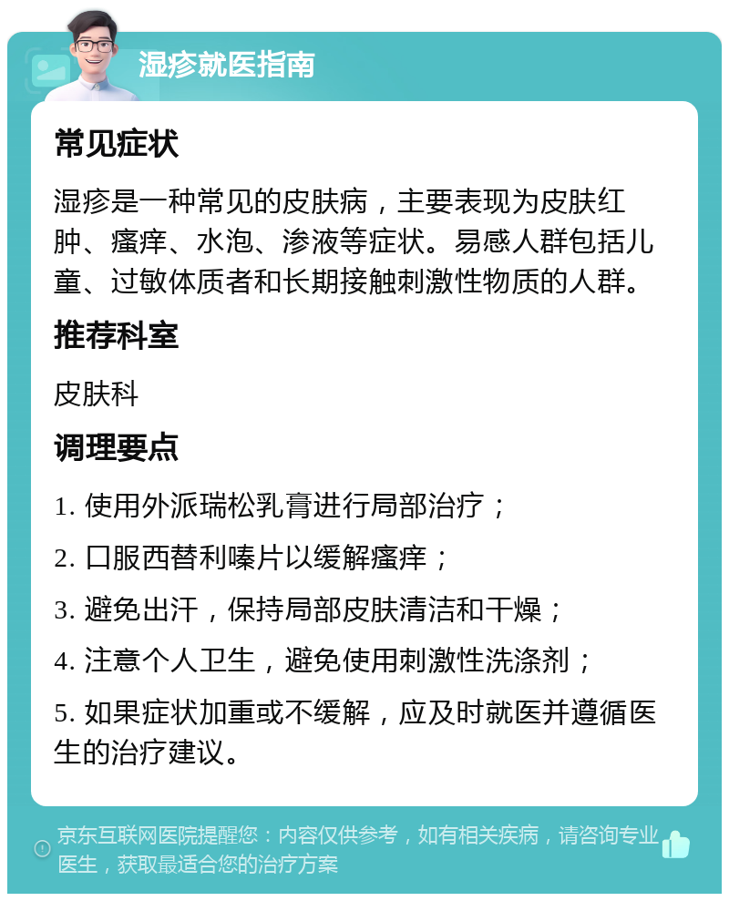 湿疹就医指南 常见症状 湿疹是一种常见的皮肤病，主要表现为皮肤红肿、瘙痒、水泡、渗液等症状。易感人群包括儿童、过敏体质者和长期接触刺激性物质的人群。 推荐科室 皮肤科 调理要点 1. 使用外派瑞松乳膏进行局部治疗； 2. 口服西替利嗪片以缓解瘙痒； 3. 避免出汗，保持局部皮肤清洁和干燥； 4. 注意个人卫生，避免使用刺激性洗涤剂； 5. 如果症状加重或不缓解，应及时就医并遵循医生的治疗建议。