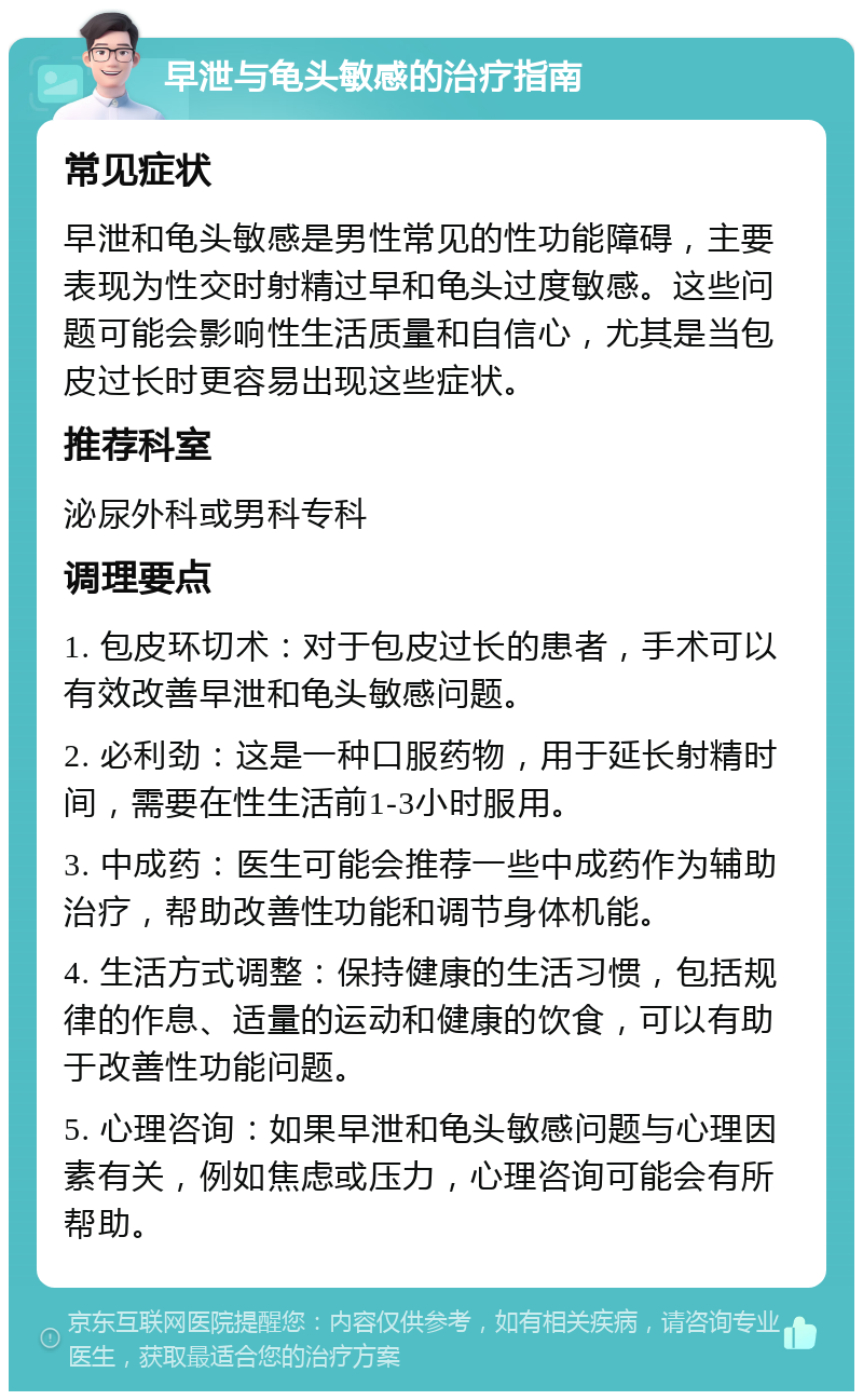 早泄与龟头敏感的治疗指南 常见症状 早泄和龟头敏感是男性常见的性功能障碍，主要表现为性交时射精过早和龟头过度敏感。这些问题可能会影响性生活质量和自信心，尤其是当包皮过长时更容易出现这些症状。 推荐科室 泌尿外科或男科专科 调理要点 1. 包皮环切术：对于包皮过长的患者，手术可以有效改善早泄和龟头敏感问题。 2. 必利劲：这是一种口服药物，用于延长射精时间，需要在性生活前1-3小时服用。 3. 中成药：医生可能会推荐一些中成药作为辅助治疗，帮助改善性功能和调节身体机能。 4. 生活方式调整：保持健康的生活习惯，包括规律的作息、适量的运动和健康的饮食，可以有助于改善性功能问题。 5. 心理咨询：如果早泄和龟头敏感问题与心理因素有关，例如焦虑或压力，心理咨询可能会有所帮助。