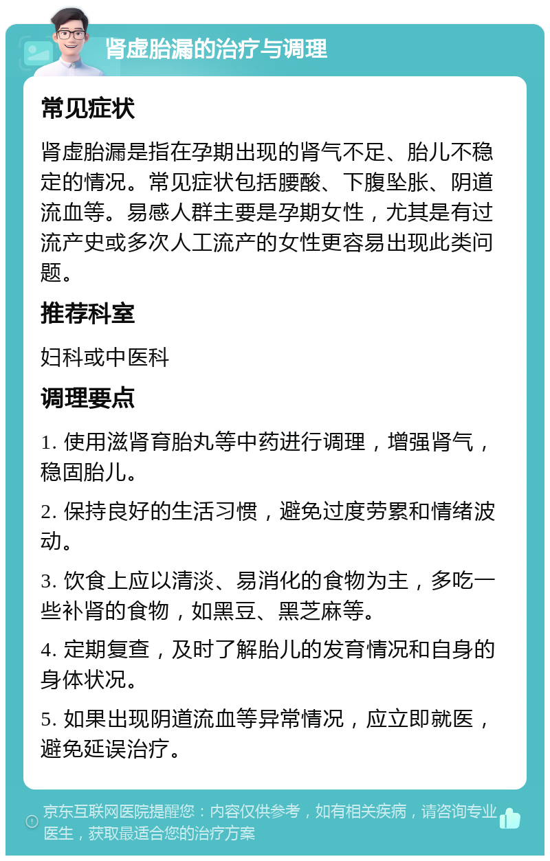 肾虚胎漏的治疗与调理 常见症状 肾虚胎漏是指在孕期出现的肾气不足、胎儿不稳定的情况。常见症状包括腰酸、下腹坠胀、阴道流血等。易感人群主要是孕期女性，尤其是有过流产史或多次人工流产的女性更容易出现此类问题。 推荐科室 妇科或中医科 调理要点 1. 使用滋肾育胎丸等中药进行调理，增强肾气，稳固胎儿。 2. 保持良好的生活习惯，避免过度劳累和情绪波动。 3. 饮食上应以清淡、易消化的食物为主，多吃一些补肾的食物，如黑豆、黑芝麻等。 4. 定期复查，及时了解胎儿的发育情况和自身的身体状况。 5. 如果出现阴道流血等异常情况，应立即就医，避免延误治疗。